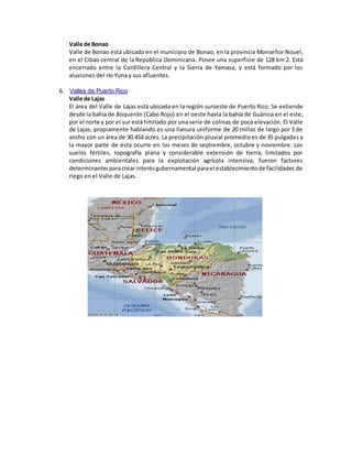 Valle de Bonao
Valle de Bonao está ubicado en el municipio de Bonao, en la provincia Monseñor Nouel,
en el Cibao central de la República Dominicana. Posee una superficie de 128 km 2. Está
encerrado entre la Cordillera Central y la Sierra de Yamasa, y está formado por los
aluviones del río Yuna y sus afluentes.
6. Valles de Puerto Rico
Valle de Lajas
El área del Valle de Lajas está ubicada en la región suroeste de Puerto Rico. Se extiende
desde la bahía de Boquerón (Cabo Rojo) en el oeste hasta la bahía de Guánica en el este;
por el norte y por el sur está limitado por una serie de colinas de poca elevación. El Valle
de Lajas, propiamente hablando es una llanura uniforme de 20 millas de largo por 3 de
ancho con un área de 30.454 acres. La precipitación pluvial promedio es de 35 pulgadas y
la mayor parte de ésta ocurre en los meses de septiembre, octubre y noviembre. Los
suelos fértiles, topografía plana y considerable extensión de tierra, limitados por
condiciones ambientales para la explotación agrícola intensiva, fueron factores
determinantesparacrearinterésgubernamental parael establecimientode facilidades de
riego en el Valle de Lajas.
 