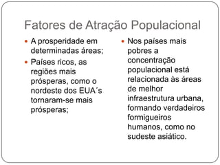 Fatores de Atração Populacional
 A prosperidade em

determinadas áreas;
 Países ricos, as
regiões mais
prósperas, como o
nordeste dos EUA´s
tornaram-se mais
prósperas;

 Nos países mais

pobres a
concentração
populacional está
relacionada às áreas
de melhor
infraestrutura urbana,
formando verdadeiros
formigueiros
humanos, como no
sudeste asiático.

 