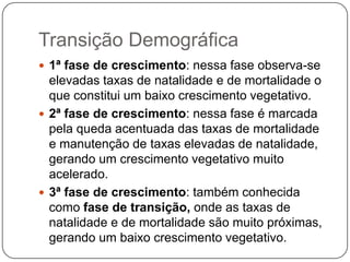 Transição Demográfica
 1ª fase de crescimento: nessa fase observa-se

elevadas taxas de natalidade e de mortalidade o
que constitui um baixo crescimento vegetativo.
 2ª fase de crescimento: nessa fase é marcada
pela queda acentuada das taxas de mortalidade
e manutenção de taxas elevadas de natalidade,
gerando um crescimento vegetativo muito
acelerado.
 3ª fase de crescimento: também conhecida
como fase de transição, onde as taxas de
natalidade e de mortalidade são muito próximas,
gerando um baixo crescimento vegetativo.

 