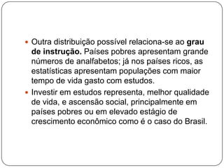  Outra distribuição possível relaciona-se ao grau

de instrução. Países pobres apresentam grande
números de analfabetos; já nos países ricos, as
estatísticas apresentam populações com maior
tempo de vida gasto com estudos.
 Investir em estudos representa, melhor qualidade
de vida, e ascensão social, principalmente em
países pobres ou em elevado estágio de
crescimento econômico como é o caso do Brasil.

 