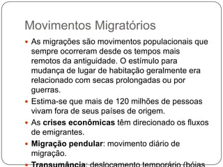 Movimentos Migratórios
 As migrações são movimentos populacionais que

sempre ocorreram desde os tempos mais
remotos da antiguidade. O estímulo para
mudança de lugar de habitação geralmente era
relacionado com secas prolongadas ou por
guerras.
 Estima-se que mais de 120 milhões de pessoas
vivam fora de seus países de origem.
 As crises econômicas têm direcionado os fluxos
de emigrantes.
 Migração pendular: movimento diário de
migração.

 