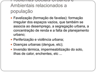 Problemas Sociais Urbanos e
Ambientais relacionados a
população
 Favelização (formação de favelas): formação

irregular dos espaços vazios, que também se
associa ao desemprego, a segregação urbana, a
concentração de renda e a falta de planejamento
urbano;
 Periferização e violência urbana;
 Doenças urbanas (dengue, etc);
 Inversão térmica, impermeabilização do solo,
ilhas de calor, enchentes, etc ...

 