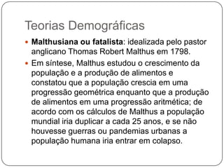 Teorias Demográficas
 Malthusiana ou fatalista: idealizada pelo pastor

anglicano Thomas Robert Malthus em 1798.
 Em síntese, Malthus estudou o crescimento da
população e a produção de alimentos e
constatou que a população crescia em uma
progressão geométrica enquanto que a produção
de alimentos em uma progressão aritmética; de
acordo com os cálculos de Malthus a população
mundial iria duplicar a cada 25 anos, e se não
houvesse guerras ou pandemias urbanas a
população humana iria entrar em colapso.

 