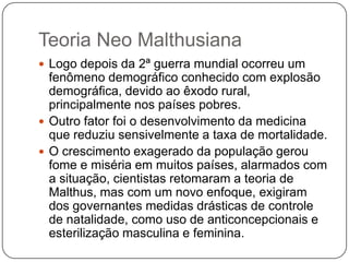 Teoria Neo Malthusiana
 Logo depois da 2ª guerra mundial ocorreu um

fenômeno demográfico conhecido com explosão
demográfica, devido ao êxodo rural,
principalmente nos países pobres.
 Outro fator foi o desenvolvimento da medicina
que reduziu sensivelmente a taxa de mortalidade.
 O crescimento exagerado da população gerou
fome e miséria em muitos países, alarmados com
a situação, cientistas retomaram a teoria de
Malthus, mas com um novo enfoque, exigiram
dos governantes medidas drásticas de controle
de natalidade, como uso de anticoncepcionais e
esterilização masculina e feminina.

 