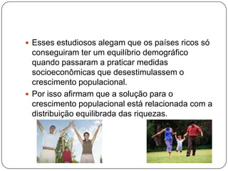  Esses estudiosos alegam que os países ricos só

conseguiram ter um equilíbrio demográfico
quando passaram a praticar medidas
socioeconômicas que desestimulassem o
crescimento populacional.
 Por isso afirmam que a solução para o
crescimento populacional está relacionada com a
distribuição equilibrada das riquezas.

 