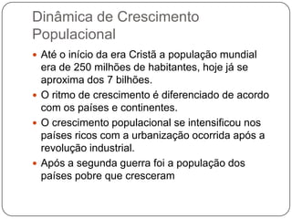 Dinâmica de Crescimento
Populacional
 Até o início da era Cristã a população mundial

era de 250 milhões de habitantes, hoje já se
aproxima dos 7 bilhões.
 O ritmo de crescimento é diferenciado de acordo
com os países e continentes.
 O crescimento populacional se intensificou nos
países ricos com a urbanização ocorrida após a
revolução industrial.
 Após a segunda guerra foi a população dos
países pobre que cresceram

 