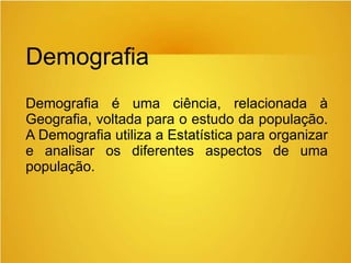 Demografia
Demografia é uma ciência, relacionada à
Geografia, voltada para o estudo da população.
A Demografia utiliza a Estatística para organizar
e analisar os diferentes aspectos de uma
população.
 