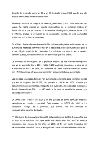docente de pregrado, entre un 40 y un 60 % desde el año 2009, con lo que ello
implica de esfuerzo en las universidades.
El consejo andaluz de colegios de médicos, presididos, por D. Juan José Sánchez
Luque, ha hecho público un estudio demográfico, de la profesión medica en
Andalucía, en el que se constata un aumento de la colegiación, de mas de un 21 %
el informe, analiza la evolución de la demografía médica, en esta comunidad
autónoma, en los últimos siete años.
En el 2001, Andalucía contaba con 26.864 médicos colegiados, este numero se ha
aumentado, hasta los 32.609 que hay en la actualidad, lo que demuestra que pese a
la no obligatoriedad de la colegiación, los médicos que ejercen en el servicio
sanitario público, son conscientes de los beneficios que esta ofrece.
La presencia de las mujeres, en la profesión médica, es una realidad demográfica,
que va en aumento. En el 2001, había, 9.232 doctoras colegiadas, la cifra se ha
aumentado en 3.447, es decir, en diciembre de 2008, nuestra comunidad cuenta
con 12.769 doctoras, cifra que normalmente y actualmente habrá aumentado.
Los médicos colegiados, también han aumentado en número, pero en menor medida
que en las mujeres. De 17.632, han pasado a 19.930, en 2008, número que
actualmente habrá aumentado. Respecto a la evolución, de colegiados extranjeros,
Andalucía contaba en 2001, con 390 médicos de otras nacionalidades, número que
se ha ido aumentando-
En 2003, eran 479.857, en 2007 y el año pasado se cerro con1.087 médicos,
extranjeros en nuestra comunidad. Esto supone, un 3,33% del total de los
colegiados. Málaga, es la provincia, que cuenta, con mas médicos no
nacionalizados, seguida de Sevilla,
(7) El informe de demografía médica (7), del presidente de la O.M.C. especifica que
no hay pocos médicos, sino que están mal distribuidos. De 184.226 médicos
colegiados, con menos de 65 años en 2006, el 54 por ciento trabajaba con
exclusividad en la sanidad publica. Hay grandes diferencias entre las comunidades:
 