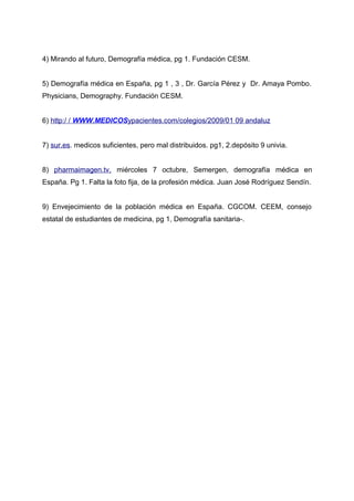 4) Mirando al futuro, Demografía médica, pg 1. Fundación CESM.
5) Demografía médica en España, pg 1 , 3 , Dr. García Pérez y Dr. Amaya Pombo.
Physicians, Demography. Fundación CESM.
6) http:/ / WWW.MEDICOSypacientes.com/colegios/2009/01 09 andaluz
7) sur.es. medicos suficientes, pero mal distribuidos. pg1, 2.depósito 9 univia.
8) pharmaimagen.tv, miércoles 7 octubre, Semergen, demografía médica en
España. Pg 1. Falta la foto fija, de la profesión médica. Juan José Rodríguez Sendín.
9) Envejecimiento de la población médica en España. CGCOM. CEEM, consejo
estatal de estudiantes de medicina, pg 1, Demografía sanitaria-.
 