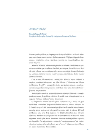 APRESENTAÇÃO

Renato Azevedo Júnior
Presidente do Conselho Regional de Medicina do Estado de São Paulo




Esta segunda publicação da pesquisa Demografia Médica no Brasil reite-
ra a parceria e o compromisso, do Cremesp e do CFM, em disponibilizar
dados e estatísticas sobre o perfil, a presença e a concentração de mé-
dicos no país.
   Além de atualizar informações gerais e de reiterar conclusões do pri-
meiro relatório, que revelou a distribuição desigual de médicos no Bra-
sil, este volume traz novidades sobre a movimentação dos profissionais
no território nacional e sobre o universo dos especialistas, dentre outros
cenários inéditos.
   Com a série de estudos da Demografia Médica, nosso objetivo é
superar o que entendemos ser um falso dilema – “faltam ou não faltam
médicos no Brasil?” – agregando dados que podem ajudar a estabele-
cer um diagnóstico mais preciso e contribuir para uma discussão trans-
parente do problema.
   As entidades médicas acompanham com especial interesse e preocu-
pação os rumos de políticas públicas de saúde e de educação que tem a
suposta “falta de médicos” como único foco.
   O diagnóstico estreito da situação é acompanhado, a nosso ver, por
equívocos e omissões. O governo federal anuncia a meta nacional de
2,5 médicos por 1.000 habitantes (que já seria alcançada naturalmente
em oito anos, sem novas intervenções, pois o país já atingiu 400 mil
médicos e uma taxa de 2 médicos por 1.000 habitantes), mas não diz
como irá diminuir as desigualdades de concentração de médicos entre
regiões e municípios, entre serviços e entre os setores público e priva-
do da saúde. Ou seja, adotam a tática do “transbordamento” de profis-
sionais e vendem a falsa ilusão de que a “sobra” irá povoar de médicos
os locais atualmente desassistidos.
                                                                             9
 