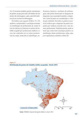 DEMOGRAFIA MÉDICA NO BRASIL – VOLUME 2



14 e 15 mostram também grande concentração              fermeiros, técnicos e auxiliares de enferma-
de pontos, já que para cada 1,92 médico há um           gem; cada ponto demarcado no diagrama de
técnico de enfermagem, e para cada 2,00 médi-           dispersão é um município brasileiro; a disper-
cos há um auxiliar de enfermagem.                       são é feita levando em consideração o valor
   Os Gráficos que seguem (Gráficos 19 a 22)            do par ordenado. Em todos os gráficos é pos-
ajudam a compreender a correlação existente             sível verificar que a dispersão de postos ocu-
na distribuição de profissionais de saúde. O            pados por médicos coincide com a dos de-
eixo da abcissa (x) relaciona os postos de tra-         mais profissionais. Estatisticamente, pode-se
balho ocupado por profissionais médicos e o             dizer que existe forte correlação positiva na
eixo das ordenadas (y) os outros profissio-             distribuição destes profissionais, todas estas
nais da saúde, sendo eles os odontólogos, en-           com significância estatística (Tabela 45).




Figura 11

Distribuição de postos de trabalho médico ocupados – Brasil, 2013




               Fonte: CFM/IBGE; Pesquisa Demografia Médica no Brasil, 2013.
                                                                                                         113
 