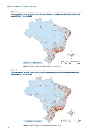 DEMOGRAFIA MÉDICA NO BRASIL – VOLUME 2


      Figura 12

      Distribuição de postos de trabalho de odontólogos ocupados em estabelecimento de
      saúde (AMS) – Brasil, 2013




                    Fonte: CFM/IBGE; Pesquisa Demografia Médica no Brasil, 2013.

      Figura 13

      Distribuição de postos de trabalho de enfermeiros ocupados em estabelecimento de
      saúde (AMS) – Brasil, 2013




                    Fonte: CFM/IBGE; Pesquisa Demografia Médica no Brasil, 2013.
114
 