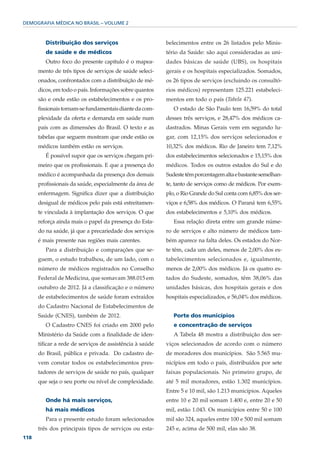 DEMOGRAFIA MÉDICA NO BRASIL – VOLUME 2



         Distribuição dos serviços                        belecimentos entre os 26 listados pelo Minis-
         de saúde e de médicos                            tério da Saúde: são aqui consideradas as uni-
         Outro foco do presente capítulo é o mapea-       dades básicas de saúde (UBS), os hospitais
      mento de três tipos de serviços de saúde seleci-    gerais e os hospitais especializados. Somados,
      onados, confrontados com a distribuição de mé-      os 26 tipos de serviços (excluindo os consultó-
      dicos, em todo o país. Informações sobre quantos    rios médicos) representam 125.221 estabeleci-
      são e onde estão os estabelecimentos e os pro-      mentos em todo o país (Tabela 47).
      fissionais tornam-se fundamentais diante da com-       O estado de São Paulo tem 16,59% do total
      plexidade da oferta e demanda em saúde num          desses três serviços, e 28,47% dos médicos ca-
      país com as dimensões do Brasil. O texto e as       dastrados. Minas Gerais vem em segundo lu-
      tabelas que seguem mostram que onde estão os        gar, com 12,15% dos serviços selecionados e
      médicos também estão os serviços.                   10,32% dos médicos. Rio de Janeiro tem 7,12%
         É possível supor que os serviços chegam pri-     dos estabelecimentos selecionados e 15,15% dos
      meiro que os profissionais. E que a presença do     médicos. Todos os outros estados do Sul e do
      médico é acompanhada da presença dos demais         Sudeste têm porcentagem alta e bastante semelhan-
      profissionais da saúde, especialmente da área de    te, tanto de serviços como de médicos. Por exem-
      enfermagem. Significa dizer que a distribuição      plo, o Rio Grande do Sul conta com 6,85% dos ser-
      desigual de médicos pelo país está estreitamen-     viços e 6,58% dos médicos. O Paraná tem 6,55%
      te vinculada à implantação dos serviços. O que      dos estabelecimentos e 5,10% dos médicos.
      reforça ainda mais o papel da presença do Esta-        Essa relação direta entre um grande núme-
      do na saúde, já que a precariedade dos serviços     ro de serviços e alto número de médicos tam-
      é mais presente nas regiões mais carentes.          bém aparece na falta deles. Os estados do Nor-
         Para a distribuição e comparações que se-        te têm, cada um deles, menos de 2,00% dos es-
      guem, o estudo trabalhou, de um lado, com o         tabelecimentos selecionados e, igualmente,
      número de médicos registrados no Conselho           menos de 2,00% dos médicos. Já os quatro es-
      Federal de Medicina, que somavam 388.015 em         tados do Sudeste, somados, têm 38,06% das
      outubro de 2012. Já a classificação e o número      unidades básicas, dos hospitais gerais e dos
      de estabelecimentos de saúde foram extraídos        hospitais especializados, e 56,04% dos médicos.
      do Cadastro Nacional de Estabelecimentos de
      Saúde (CNES), também de 2012.                          Porte dos municípios
         O Cadastro CNES foi criado em 2000 pelo             e concentração de serviços
      Ministério da Saúde com a finalidade de iden-          A Tabela 48 mostra a distribuição dos ser-
      tificar a rede de serviços de assistência à saúde   viços selecionados de acordo com o número
      do Brasil, pública e privada. Do cadastro de-       de moradores dos municípios. São 5.565 mu-
      vem constar todos os estabelecimentos pres-         nicípios em todo o país, distribuídos por sete
      tadores de serviços de saúde no país, qualquer      faixas populacionais. No primeiro grupo, de
      que seja o seu porte ou nível de complexidade.      até 5 mil moradores, estão 1.302 municípios.
                                                          Entre 5 e 10 mil, são 1.213 municípios. Aqueles
         Onde há mais serviços,                           entre 10 e 20 mil somam 1.400 e, entre 20 e 50
         há mais médicos                                  mil, estão 1.043. Os municípios entre 50 e 100
         Para o presente estudo foram selecionados        mil são 324, aqueles entre 100 e 500 mil somam
      três dos principais tipos de serviços ou esta-      245 e, acima de 500 mil, elas são 38.
118
 