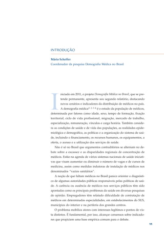 INTRODUÇÃO

Mário Scheffer
Coordenador da pesquisa Demografia Médica no Brasil




I
       niciado em 2011, o projeto Demografia Médica no Brasil, que se pre-
       tende permanente, apresenta seu segundo relatório, destacando
       novos cenários e indicadores da distribuição de médicos no país.
       A demografia médica(1, 2, 3, 4) é o estudo da população de médicos,
determinada por fatores como idade, sexo, tempo de formação, fixação
territorial, ciclo de vida profissional, migração, mercado de trabalho,
especialização, remuneração, vínculos e carga horária. Também conside-
ra as condições de saúde e de vida das populações, as realidades epide-
miológica e demográfica, as políticas e a organização do sistema de saú-
de, incluindo o financiamento, os recursos humanos, os equipamentos, a
oferta, o acesso e a utilização dos serviços de saúde.
   Não é só no Brasil que argumentos contraditórios se alternam no de-
bate sobre a escassez e as disparidades regionais de concentração de
médicos. Estão na agenda de vários sistemas nacionais de saúde iniciati-
vas que visam aumentar ou diminuir o número de vagas e de cursos de
medicina, assim como medidas indutoras de instalação de médicos nos
denominados “vazios sanitários”.
   A noção de que faltam médicos no Brasil parece orientar o diagnósti-
co de algumas autoridades públicas responsáveis pelas políticas de saú-
de. A carência ou ausência de médicos nos serviços públicos têm sido
apontadas como os principais problemas da saúde em diversas pesquisas
de opinião. Empregadores têm relatado dificuldade de contratação de
médicos em determinadas especialidades, em estabelecimentos do SUS,
municípios do interior e na periferia dos grandes centros.
   O problema mobiliza atores com interesses legítimos e pontos de vis-
ta distintos. É fundamental, por isso, alcançar consensos sobre indicado-
res que propiciem uma base empírica comum para o debate.
                                                                             11
 