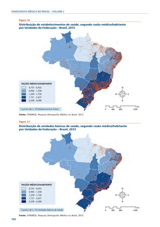 DEMOGRAFIA MÉDICA NO BRASIL – VOLUME 2


      Figura 16

      Distribuição de estabelecimentos de saúde, segundo razão médico/habitante
      por Unidades da Federação – Brasil, 2013




      Fonte: CFM/IBGE; Pesquisa Demografia Médica no Brasil, 2013.


      Figura 17

      Distribuição de unidades básicas de saúde, segundo razão médico/habitante
      por Unidades da Federação – Brasil, 2013




      Fonte: CFM/IBGE; Pesquisa Demografia Médica no Brasil, 2013.
122
 