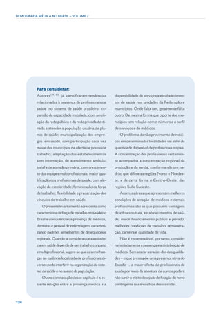 DEMOGRAFIA MÉDICA NO BRASIL – VOLUME 2




          Para considerar:
          Autores(39, 40) já identificaram tendências       disponibilidade de serviços e estabelecimen-
          relacionadas à presença de profissionais de       tos de saúde nas unidades da Federação e
          saúde no sistema de saúde brasileiro: ex-         municípios. Onde falta um, geralmente falta
          pansão da capacidade instalada, com ampli-        outro. Da mesma forma que o porte dos mu-
          ação da rede pública e da rede privada desti-     nicípios tem relação com o número e o perfil
          nada a atender a população usuária de pla-        de serviços e de médicos.
          nos de saúde; municipalização dos empre-             O problema do não provimento de médi-
          gos em saúde, com participação cada vez           cos em determinadas localidades vai além da
          maior dos municípios na oferta de postos de       quantidade disponível de profissionais no país.
          trabalho; ampliação dos estabelecimentos          A concentração dos profissionais certamen-
          sem internação, de atendimento ambula-            te acompanha a concentração regional da
          torial e de atenção primária, com crescimen-      produção e da renda, conformando um pa-
          to das equipes multiprofissionais; maior qua-     drão que difere as regiões Norte e Nordes-
          lificação dos profissionais de saúde, com ele-    te, e de certa forma o Centro-Oeste, das
          vação da escolaridade; feminização da força       regiões Sul e Sudeste.
          de trabalho; flexibilidade e precarização dos        Assim, as áreas que apresentam melhores
          vínculos de trabalho em saúde.                    condições de atração de médicos e demais
             O presente levantamento acrescenta como        profissionais são as que possuem vantagens
          característica da força de trabalho em saúde no   de infraestrutura, estabelecimentos de saú-
          Brasil a coincidência da presença de médicos,     de, maior financiamento público e privado,
          dentistas e pessoal de enfermagem, caracteri-     melhores condições de trabalho, remunera-
          zando padrões semelhantes de desequilíbrios       ção, carreira e qualidade de vida.
          regionais. Quando se considera que a assistên-       Não é recomendável, portanto, conside-
          cia em saúde depende de um trabalho conjunto      rar isoladamente a presença e a distribuição de
          e multiprofissional, sugere-se que as semelhan-   médicos. Sem atacar as raízes das desigualda-
          ças na carência localizada de profissionais di-   des – o que pressupõe uma presença ativa do
          versos pode interferir na organização do siste-   Estado –, a maior oferta de profissionais de
          ma de saúde e no acesso da população.             saúde por meio da abertura de cursos poderá
             Outra constatação desse capítulo é a es-       não surtir o efeito desejado de fixação do novo
          treita relação entre a presença médica e a        contingente nas áreas hoje desassistidas.



124
 