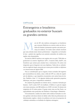 DEMOGRAFIA MÉDICA NO BRASIL – VOLUME 2




CAPÍTULO 6


Estrangeiros e brasileiros
graduados no exterior buscam
os grandes centros



M
                   ais de 40% dos médicos estrangeiros ou brasileiros
                   que cursaram Medicina no exterior estão em três es-
                   tados do Sudeste, justamente aqueles com maior pre-
                   sença de médicos. Os dados deste estudo mostram
que uma entrada maior desses profissionais – imigrantes ou formados
lá fora – poderá não significar um aumento automático de médicos nas
regiões mais desassistidas.
   Do total de 388.015 médicos com registro ativo no país, 7.284 deles se
graduaram no exterior. Significam 1,87%. A maioria deles, 64,83%, são
brasileiros que saíram para estudar fora e retornaram. Os outros são
imigrantes que já chegaram com seus diplomas. Todos eles se submete-
ram às exigências legais, passaram por exame para revalidar os diplomas
e se inscreveram em algum CRM.
   Para as considerações que se seguem, foram excluídos 203 registros
por inconsistência nos dados, como a falta de CPF ou a data de expedi-
ção do diploma, o que impediria cruzamentos com outras bases de da-
dos. Também a base “n” de algumas tabelas pode apresentar pequenas
diferenças, sem peso e importância estatísticas.
   Do conjunto de graduados no exterior ativos, a maioria é formada por
homens – 66,3% contra 33,7% de mulheres. A Bolívia é o país de origem
com maior presença, com 880 médicos ou 12,90% do total. Os demais são
originários de 52 outros países. O grupo maior atua em São Paulo e as
especialidades mais praticadas são Pediatria e Ginecologia e Obstetrícia.
   O levantamento e análise dos dados sobre médicos formados no exte-
rior ganham relevância diante do debate sobre falta de profissionais em
determinadas regiões e dentro da polêmica em torno de propostas de
validação automática ou facilitada do diploma estrangeiro.
                                                                            125
 