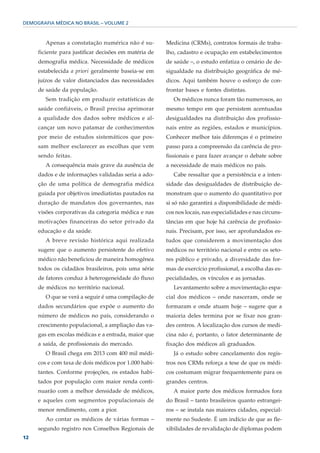 DEMOGRAFIA MÉDICA NO BRASIL – VOLUME 2



        Apenas a constatação numérica não é su-        Medicina (CRMs), contratos formais de traba-
     ficiente para justificar decisões em matéria de   lho, cadastro e ocupação em estabelecimentos
     demografia médica. Necessidade de médicos         de saúde –, o estudo enfatiza o cenário de de-
     estabelecida a priori geralmente baseia-se em     sigualdade na distribuição geográfica de mé-
     juízos de valor distanciados das necessidades     dicos. Aqui também houve o esforço de con-
     de saúde da população.                            frontar bases e fontes distintas.
        Sem tradição em produzir estatísticas de          Os médicos nunca foram tão numerosos, ao
     saúde confiáveis, o Brasil precisa aprimorar      mesmo tempo em que persistem acentuadas
     a qualidade dos dados sobre médicos e al-         desigualdades na distribuição dos profissio-
     cançar um novo patamar de conhecimentos           nais entre as regiões, estados e municípios.
     por meio de estudos sistemáticos que pos-         Conhecer melhor tais diferenças é o primeiro
     sam melhor esclarecer as escolhas que vem         passo para a compreensão da carência de pro-
     sendo feitas.                                     fissionais e para fazer avançar o debate sobre
        A consequência mais grave da ausência de       a necessidade de mais médicos no país.
     dados e de informações validadas seria a ado-        Cabe ressaltar que a persistência e a inten-
     ção de uma política de demografia médica          sidade das desigualdades de distribuição de-
     guiada por objetivos imediatistas pautados na     monstram que o aumento do quantitativo por
     duração de mandatos dos governantes, nas          si só não garantirá a disponibilidade de médi-
     visões corporativas da categoria médica e nas     cos nos locais, nas especialidades e nas circuns-
     motivações financeiras do setor privado da        tâncias em que hoje há carência de profissio-
     educação e da saúde.                              nais. Precisam, por isso, ser aprofundados es-
        A breve revisão histórica aqui realizada       tudos que considerem a movimentação dos
     sugere que o aumento persistente do efetivo       médicos no território nacional e entre os seto-
     médico não beneficiou de maneira homogênea        res público e privado, a diversidade das for-
     todos os cidadãos brasileiros, pois uma série     mas de exercício profissional, a escolha das es-
     de fatores conduz à heterogeneidade do fluxo      pecialidades, os vínculos e as jornadas.
     de médicos no território nacional.                   Levantamento sobre a movimentação espa-
        O que se verá a seguir é uma compilação de     cial dos médicos – onde nasceram, onde se
     dados secundários que expõe o aumento do          formaram e onde atuam hoje – sugere que a
     número de médicos no país, considerando o         maioria deles termina por se fixar nos gran-
     crescimento populacional, a ampliação das va-     des centros. A localização dos cursos de medi-
     gas em escolas médicas e a entrada, maior que     cina não é, portanto, o fator determinante de
     a saída, de profissionais do mercado.             fixação dos médicos ali graduados.
        O Brasil chega em 2013 com 400 mil médi-          Já o estudo sobre cancelamento dos regis-
     cos e com taxa de dois médicos por 1.000 habi-    tros nos CRMs reforça a tese de que os médi-
     tantes. Conforme projeções, os estados habi-      cos costumam migrar frequentemente para os
     tados por população com maior renda conti-        grandes centros.
     nuarão com a melhor densidade de médicos,            A maior parte dos médicos formados fora
     e aqueles com segmentos populacionais de          do Brasil – tanto brasileiros quanto estrangei-
     menor rendimento, com a pior.                     ros – se instala nas maiores cidades, especial-
        Ao contar os médicos de várias formas –        mente no Sudeste. É um indício de que as fle-
     segundo registro nos Conselhos Regionais de       xibilidades de revalidação de diplomas podem
12
 