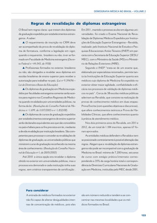 DEMOGRAFIA MÉDICA NO BRASIL – VOLUME 2




            Regras de revalidação de diplomas estrangeiros
O Brasil tem regras claras que tratam dos diplomas          Em 2011 , mantido o processo avulso em algumas uni-
de graduação expedidos por estabelecimentos estran-         versidades, foi criado o Exame Nacional de Reva-
geiros. A saber:                                            lidação de Diplomas Médicos Expedidos por Institui-
   ▲ O requerimento de inscrição no CRM deve                ções de Educação Superior Estrangeiras – Revalida,
ser acompanhado da prova de revalidação do diplo-           realizado pelo Instituto Nacional de Estudos e Pes-
ma de formatura, conforme a legislação em vigor,            quisas Educacionais Anísio Teixeira (INEP) em par-
quando o requerente, brasileiro ou não, tiver se for-       ceria com a Secretaria de Educação Superior (SESU/
mado em Faculdade de Medicina estrangeira (Decre-           MEC), com o Ministério da Saúde (MS) e o Ministé-
to Federal n º 44.045, de 1958)                             rio de Relações Exteriores (MRE).
   ▲ Profissionais formados no exterior, brasileiros           Segundo o INEP “trata-se de um exame que,
ou não, são obrigados a revalidar seus diplomas em          elaborado por especialistas renomados, permite tan-
escolas brasileiras de ensino superior para receber a       to às Instituições de Educação Superior quanto aos
autorização para trabalhar no país. (Lei nº 9.394/96 –      médicos cujo diploma de Medicina foi expedido no
Lei de Diretrizes e Bases da Educação)                      exterior obter maior agilidade, confiabilidade e efi-
   ▲ Os diplomas de graduação em Medicina expe-             cácia nos processos de validação de diplomas médi-
didos por faculdades estrangeiras somente serão acei-       cos no país”. Cerca de 38 escolas médicas públicas
tos para registro nos Conselhos Regionais de Medici-        aderiram ao Revalida, que consiste na realização de
na quando revalidados por universidades públicas, na        provas de conhecimento médico em duas etapas:
forma da lei. (Resoluções do Conselho Federal de Me-        Prova Escrita (com questões objetivas e discursivas),
dicina n º 1.699, de 11/07/2003 e n º 1.832/08)             que afere conhecimentos teóricos;e Prova de Ha-
   ▲ Os diplomas de cursos de graduação expedidos           bilidades Clínicas, que afere conhecimentos quanto
por estabelecimentos estrangeiros de ensino superior        à prática de atendimento médico.
serão declarados equivalentes aos que são concedidos           Nos dois primeiros anos do Revalida, em 2011 e
no país e hábeis para os fins previstos em lei, mediante    2012, de um total de 1.184 inscritos, apenas 67 fo-
a devida revalidação por instituição brasileira. São com-   ram aprovados.
petentes para processar e conceder as revalidações de          As entidades médicas defendem o Revalida e tem
diplomas de graduação, as universidades públicas que        se posicionado contrariamente à possível alteração das
ministrem curso de graduação reconhecido na mesma           regras. Alegam que a revalidação de diplomas estran-
área de conhecimento. (Resolução do Conselho Nacio-         geiros não pode ser incompatível com a graduação de
nal de Educação nº 1, de 28/01/2002)                        Medicina no Brasil: mínimo de 7.200 horas, seis anos
   Até 2010 a única opção era revalidar o diploma           de curso com estágio prático/internato corres-
obtido no exterior em universidades públicas, mas o         pondendo a 35% da carga horária total e correspon-
processo era demorado e cada instituição tinha suas         dência às Diretrizes Curriculares Nacionais de Gradu-
regras, sem critérios transparentes de certificação .       ação em Medicina, instituídas pelo MEC desde 2001.




       Para considerar
       A entrada de médicos formados no exterior            são em número reduzido e tendem a se con-
       não foi capaz de alterar desigualdades inter-        centrar nas mesmas localidades que os mé-
       nas de concentração de médicos, pois eles            dicos formados no Brasil.



                                                                                                                     133
 