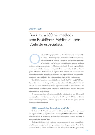CAPÍTULO 7


Brasil tem 180 mil médicos
sem Residência Médica ou sem
título de especialista



O
                estudo Demografia Médica no Brasil traz levantamento inédi-
                to sobre a distribuição e o número de médicos especialis-
                tas titulados e os “outros” títulos de médicos especialistas,
                a “segunda” ou “terceira” especialidade. Mostra também
as áreas mais procuradas e o perfil dos profissionais de cada especialidade
– em quais estados atuam, o sexo, a idade e o tempo de atividade. Como
parte integrante deste estudo, o capítulo traz também um Atlas com um
conjunto de mapas tratando de cada uma das especialidades reconhecidas,
as outras especialidades dos especialistas e o perfil dos profissionais.
   Dos 388.015 médicos em atividade no Brasil, 53,57% – ou 207.879 de-
les –, têm uma ou mais especialidade. Os outros 180.136 profissionais, ou
46,43% do total, não têm titulo de especialista emitido por sociedade de
especialidade ou obtido após conclusão de Residência Médica. São aqui
chamados de generalistas.
   O presente capítulo sobre especialidades médicas traz um diferencial
em relação a levantamentos anteriores da Demografia Médica no Brasil:
considerou a segunda e a terceira especialidade do médico que já possui
um título de especialista.


   60.000 especialistas têm mais de um título
   O atual estudo levantou e cruzou os títulos emitidos pelas sociedades
de especialidades (e registrados na Associação Médica Brasileira – AMB),
com os dados da Comissão Nacional de Residência Médica (CNRM) e
com os registros nos CRMs.
   Cada profissional pode registrar e exercer mais de uma especialida-
de, há casos excepcionais em que esse número chega a cinco. Para efeito
deste trabalho, foram consideradas até três especialidades para cada
                                                                                135
 
