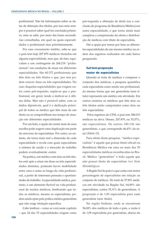 DEMOGRAFIA MÉDICA NO BRASIL – VOLUME 2



      profissional. Não há informações sobre as da-      pré-requisito a obtenção de título (ou a con-
      tas de obtenção dos títulos, por isso nem sem-     clusão de programa de Residência Médica) em
      pre é possível saber qual foi concluída primei-    outra especialidade, o que torna ainda mais
      ro, nem se sabe, por meio das bases secundá-       complexa a compreensão da oferta e distribui-
      rias consultadas, em qual ou quais especiali-      ção de médicos com título de especialista.
      dades o profissional atua prioritariamente.           Daí a opção por tomar por base as diferen-
         Por esse cruzamento inédito, sabe-se que        tes especialidades de um mesmo médico na or-
      o país tem hoje 207.879 médicos titulados em       dem dos registros realizados em cada banco
      alguma especialidade, mas que, de fato, equi-      pesquisado.
      valem a um contingente de 268.218 “profis-
      sionais” em condições de atuar em diferentes          Sul tem proporção
      especialidades. São 60.372 profissionais que          maior de especialistas
      têm dois ou três títulos e que, por isso po-          Quando se trata de analisar e comparar o
      dem exercer duas ou três especialidades. No        conjunto dos médicos, a pesquisa quantifica
      caso daquelas especialidades que exigem ou-        cada especialista como sendo um profissional,
      tra como pré-requisito, supõe-se que o pro-        da mesma forma que um generalista (sem tí-
      fissional, em geral, tende a dedicar-se à últi-    tulo) representa um médico em atividade. Em
      ma delas. Mas não é possível saber, com os         outros cenários os médicos que têm dois ou
      dados diponíveis, qual é a dedicação princi-       três títulos serão computados como dois ou
      pal de todos os médico que têm mais de um          três especialistas
      título ou se compartilham seu tempo de atua-           Pelos registros do CFM, o país tem 388.015
      ção em diferentes especialidades.                  médicos na ativa. Desses, 207.879, ou 53,57%,
         Por um lado, a opção de contar mais de uma      são especialistas. Os outros 180.136 são
      escolha pode sugerir uma duplicação em parte       generalistas, o que corresponde 46,43% do to-
      do universo de especialistas. Por outro, no en-    tal (Tabela 53).
      tanto, ela torna mais real a dimensão de cada         Para efeito desta pesquisa, “médico espe-
      especialidade e revela com quais especialistas     cialista” é aquele que possui título oficial ou
      o sistema de saúde e o mercado de trabalho         Residência Médica em uma ou mais das 53
      podem eventualmente contar.                        especialidades médicas reconhecidas no Bra-
         Na prática, um médico com dois ou três títu-    sil. Médico “generalista” é todo aquele que
      los está apto a atuar em duas ou três especiali-   não possui título de especialista (ver Nota
      dades distintas, podendo haver mobilidade          Metodológica).
      entre uma e outra ao longo da vida profissio-         A Região Sul do país é a que conta com maior
      nal, a partir de interesses pessoais e oportuni-   porcentagem de especialistas em relação ao
      dades de trabalho. A especialidade médica, por-    conjunto de médicos. Do total de 57.851 médi-
      tanto, é um elemento flexível na vida profissi-    cos em atividade na Região Sul, 64,89% são
      onal de muitos médicos, lembrando que to-          especialistas, contra 35,11% de generalistas. A
      dos os médicos, mesmo os especialistas, po-        proporção é de 1,85 especialista para cada
      dem ainda optar pela prática médica generalista    generalista (sem título).
      que não exige titulação específica.                   Na região Sudeste, onde se encontram
         Cabe lembrar – como se verá neste capítulo      56,04% dos médicos de todo o país, a razão é
      – que 24 das 53 especialidades exigem como         de 1,09 especialista por generalista, abaixo da
136
 