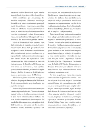 DEMOGRAFIA MÉDICA NO BRASIL – VOLUME 2



não surtir o efeito desejado de suprir imedia-      todo captado por bases secundárias de dados.
tamente locais hoje desprovidos de médicos.         Tais diferenças variam de acordo com as carac-
   Outra constatação é que a concentração dos       terísticas dos médicos. Além da idade, sexo e
médicos acompanha a existência de serviços          tempo de atuação profissional, há variáveis
de saúde e de outros profissionais, principal-      endógenas e comportamentais: escolha da es-
mente de dentistas e enfermeiros. A configu-        pecialização, da atividade, do nível de atenção,
ração das estruturas e dos equipamentos de          do local de instalação, fatores que podem mu-
saúde, o atrativo das condições coletivas de        dar ao longo da vida profissional.
exercício profissional, a oferta de emprego e          É preciso ir além da contagem dos médicos
renda, e a qualidade de vida jogam a favor da       “por cabeça”, método usado em várias abor-
instalação dos médicos nos grandes centros.         dagens do estudo Demografia Médica no Brasil.
   Além de delinear com mais nitidez a rápi-        Contar a população e dividí-la pelo número
da feminização da medicina no país, fenôme-         de médicos é útil para demonstrar desigual-
no consistente desde 2009, que pode ser posi-       dades e fazer comparações, mas ao tratar como
tivo para o futuro do sistema de saúde brasi-       iguais unidades de um universo tão complexo
leiro, o atual estudo lança novo olhar sobre as     quanto heterogêneo, o indicador é insuficien-
especialidades médicas ao incorporar a segun-       te para orientar políticas e tomadas de deci-
da e terceira escolha dos especialistas. Cons-      sões. Não por acaso a Organização Mundial
tatou-se que boa parte dos médicos não con-         da Saúde (OMS) e a Organização Pan-Ameri-
cluiu programa de Residência Médica ou não          cana da Saúde (OPAS) não definem número
tem título de especialista, num cenário             desejável de médicos por habitante nem reco-
preocupante de deterioração do ensino de gra-       mendam que seja estabelecido um único
duação e da falta de vagas na Residência para       parâmetro ou meta nacional.
todos os egressos de cursos de Medicina.               Por isso, as próximas etapas da pesquisa
   São esses os pontos essenciais do segundo        serão dedicadas a aprimorar a coleta e a aná-
relatório da pesquisa Demografia Médica no          lise regular de dados, superar limitações
Brasil, cujos resultados serão detalhados nos       metodológicas, integrar cadastros de médi-
capítulos a seguir.                                 cos, ir às fontes primárias para ampliar infor-
   Cabe dizer que esses esforços iniciais não es-   mações sobre especialidades, tipos de ativi-
condem algumas limitações. Primeiro, não existe     dade, formas de remuneração, inserção e vín-
modelo teórico ou científico unanimemente acei-     culos, carga de trabalho, fatores de produti-
to para prever a necessidade de médicos. Tra-       vidade, migração e mobilidade, formação,
ta-se de um conhecimento em construção. Se-         capacitação, oferta de graduação e de Resi-
gundo, há diferenças entre o potencial da ativi-    dência Médica. Tudo isso, considerando o
dade médica e a atividade real dos médicos          funcionamento do sistema de saúde e as ne-
dentro do sistema de saúde, o que não é em          cessidades de saúde da população.




                                                                                                       13
 