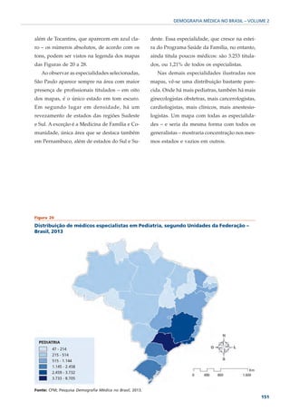 DEMOGRAFIA MÉDICA NO BRASIL – VOLUME 2



além de Tocantins, que aparecem em azul cla-              deste. Essa especialidade, que cresce na estei-
ro – os números absolutos, de acordo com os               ra do Programa Saúde da Família, no entanto,
tons, podem ser vistos na legenda dos mapas               ainda titula poucos médicos: são 3.253 titula-
das Figuras de 20 a 28.                                   dos, ou 1,21% de todos os especialistas.
   Ao observar as especialidades selecionadas,               Nas demais especialidades ilustradas nos
São Paulo aparece sempre na área com maior                mapas, vê-se uma distribuição bastante pare-
presença de profissionais titulados – em oito             cida. Onde há mais pediatras, também há mais
dos mapas, é o único estado em tom escuro.                ginecologistas obstetras, mais cancerologistas,
Em segundo lugar em densidade, há um                      cardiologistas, mais clínicos, mais anestesio-
revezamento de estados das regiões Sudeste                logistas. Um mapa com todas as especialida-
e Sul. A exceção é a Medicina de Família e Co-            des – e seria da mesma forma com todos os
munidade, única área que se destaca também                generalistas – mostraria concentração nos mes-
em Pernambuco, além de estados do Sul e Su-               mos estados e vazios em outros.




Figura 20

Distribuição de médicos especialistas em Pediatria, segundo Unidades da Federação –
Brasil, 2013




Fonte: CFM; Pesquisa Demografia Médica no Brasil, 2013.
                                                                                                            151
 