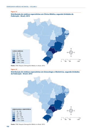 DEMOGRAFIA MÉDICA NO BRASIL – VOLUME 2


      Figura 21

      Distribuição de médicos especialistas em Clínica Médica, segundo Unidades da
      Federação – Brasil, 2013




      Fonte: CFM; Pesquisa Demografia Médica no Brasil, 2013.

      Figura 22

      Distribuição de médicos especialistas em Ginecologia e Obstetrícia, segundo Unidades
      da Federação – Brasil, 2013




      Fonte: CFM; Pesquisa Demografia Médica no Brasil, 2013.
152
 