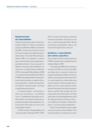 DEMOGRAFIA MÉDICA NO BRASIL – VOLUME 2




          Regulamentação                                    2012). O tempo de formação para obtenção
          das Especialidades                                do título de especialista varia de dois a cinco
          Há dois caminhos para se obter o título de es-    anos, e é determinado pela CME. Não são
          pecialista no Brasil. Um deles é a conclusão de   reconhecidas especialidades médicas com
          programa de Residência Médica reconhecido         tempo de formação inferior a dois anos.
          pelo MEC. O outro é por meio de Concurso
          de Título da respectiva sociedade da especia-     Residência e especialidades
          lidade médica. A Comissão Mista de Especia-       têm critérios específicos
          lidades (CME), que estabelece os critérios        Para se chegar ao título, há regras próprias da
          para o reconhecimento e denominação das es-       CNRM e específicas das sociedades de espe-
          pecialidades médicas e “áreas de atuação” na      cialidades filiadas à AMB.
          Medicina, foi criada em abril de 2002 por con-       A resolução da CNRM sobre a questão é a
          vênio entre o Conselho Federal de Medicina        de número 02-2006, de 17 de maio de 2006,
          (CFM), a Associação Médica Brasileira (AMB)       que dispõe sobre os requisitos mínimos dos
          e a Comissão Nacional de Residência Médica        programas de Residência Médica. O texto es-
          (CNRM). Esses órgãos decidem conjuntamen-         tabelece quais programas são de acesso dire-
          te a forma de concessão e os registros de títu-   to, ou seja, aqueles que o médico pode cursar
          los de especialista. A relação das especialida-   sem pré-requisitos. Os demais exigem do can-
          des médicas e “áreas de atuação” é renovada       didato que antes cumpra programa de Resi-
          e republicada periodicamente.                     dência em área que forma a base da especiali-
             As “áreas de atuação” – que não são tra-       dade em questão. Pela resolução, são 29 os
          tadas nesse levantamento – são definidas          programas de acesso direto (Quadro 3). Nesse
          como a “modalidade de organização do tra-         grupo estão as seis especialidades básicas, além
          balho médico, exercida por profissionais ca-      das diferentes áreas de Medicina clínica –
          pacitados para ações médicas específicas, sen-    como Medicina do Trabalho e Medicina Es-
          do derivada e relacionada com uma ou mais         portiva – e as diversas áreas de diagnóstico.
          especialidades médicas”.                             Outras 12 especialidades clínicas exigem
             A CME reconhece 53 especialidades e 54         como pré-requisito a Clínica Médica. Onze
          “áreas de atuação” (Resolução CFM nº 2.005/       áreas demandam a Cirurgia Geral como pré-




158
 