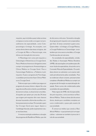 DEMOGRAFIA MÉDICA NO BRASIL – VOLUME 2




requisito, aqui incluídas quase todas as áreas    de dois anos a três anos. Somando a duração
cirúrgicas e outras onde a cirurgia é um pro-     do programa pré-requisito com a especializa-
cedimento da especialidade, como Colo-            ção final, 22 áreas consomem quatro anos.
proctologia e Urologia. As exceções, com          Quatro delas – a Urologia, a Cirurgia Plástica,
acesso direto dentro das áreas cirúrgicas, são    a Cirurgia Pediátrica e a Cancerologia – se es-
a Cirurgia da Mão e a Neurocirurgia, esta         tendem por cinco anos e uma delas, a Cirurgia
última com duração de cinco anos.                 Cardiovascular, por seis anos.
   A Mastologia tem como pré-requisito a             As sociedades de especialidades, entida-
Ginecologia e Obstetrícia ou Cirurgia Geral.      des filiadas à Associação Médica Brasileira
Para a Medicina Intensiva é obrigatório antes     (AMB), são associações com poderes para ofe-
cumprir um programa em Anestesiologia ou          recer títulos de especialistas, de acordo com a
Clínica Médica ou Cirurgia Geral. Para a          Comissão Mista de Especialidades. Os candi-
Cancerologia Pediátrica, a Pediatria é pré-       datos devem se submeter a um exame reali-
requisito. E para o programa de Nutrologia,       zado periodicamente pelas sociedades. Para
o candidato precisa antes fazer Clínica Médi-     se credenciar a fazer o exame, precisam antes
ca ou Cirurgia Geral.                             completar a Residência Médica ou cumprir um
   Pode-se supor que o médico que segue um        programa de formação na especialização de-
programa de acesso direto e depois faz uma        sejada. Estes cursos são credenciados pelas
segunda escolha está se dando a possibilidade     sociedades de especialidades.
de exercer as duas, ou de priorizar uma delas.       Pelas regras da AMB, não há especialida-
Já aqueles que optam por uma das 24 áreas         des pré-requisitos, como acontece na Resi-
que exigem pré-requisito têm mais chances         dência Médica. Todas as áreas são de acesso
de estar buscando a última das escolhas, em-      direto, desde que o candidato complete um
bora possa exercer as duas. Por exemplo, quem     curso credenciado e passe pelo exame de
faz Cirurgia Geral para seguir depois a           sua sociedade.
Cardiologia Vascular, pode se apresentar e atu-      É comum ao médico que conclui a Resi-
ar nas duas áreas.                                dência Médica – e que portanto já é um espe-
   A mesma resolução estabelece a duração         cialista – submeter-se também à prova de tí-
dos programas de Residência Médica, que vão       tulo de sua sociedade.




                                                                                                    159
 