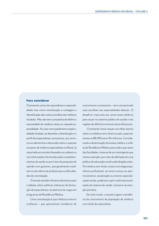 DEMOGRAFIA MÉDICA NO BRASIL – VOLUME 2




Para considerar
O presente censo de especialistas e especiali-     crescimento consistente – tem concentrado
dades traz como contribuição a contagem e          suas escolhas nas especialidades básicas. O
identificação das outras escolhas dos médicos      desafio é, mais uma vez, atrair esses médicos
titulados. Mas não tem o propósito de definir a    para atuar no sistema público de saúde e nas
necessidade de médicos nesta ou naquela es-        regiões de difícil provimento de profissionais.
pecialidade. Ao usar como parâmetro a especi-          O presente censo requer um olhar atento
alidade titulada, ao desenhar a distribuição e o   sobre os médicos sem título no país, especial-
perfil dos especialistas, acrescenta, por certo,   mente os 88.000 entre 30 e 60 anos. Conside-
novos elementos à discussão sobre a suposta        rando a deterioração do ensino médico, e a fal-
escassez de médicos especialistas no Brasil, já    ta de Residência Médica para todos que saem
reportada em estudos baseados no cadastro e        das faculdades, trata-se de um contingente que
nas informações fornecidas pelos estabeleci-       merece atenção, por meio da definição de uma
mentos de saúde ou por meio de pesquisas de        política de educação continuada dirigida a eles.
opinião com gestores, que geralmente credi-        Os médicos sem título, muitos com larga expe-
tam à sub-oferta de profissionais as dificulda-    riência profissional, ao terem acesso ao apri-
des de contratação.                                moramento, atualização ou mesmo especiali-
   O estudo também fornece elementos para          zação tardia, poderiam suprir carências locali-
o debate sobre políticas indutoras da forma-       zadas do sistema de saúde, inclusive na aten-
ção de especialistas via abertura de vagas em      ção primária.
programas de Residência Médica.                       De todo modo, o estudo sugere a tendên-
   Uma constatação é que médicos jovens e          cia de crescimento da população de médicos
mulheres – que apresentam tendência de             com título de especialista.




                                                                                                      161
 