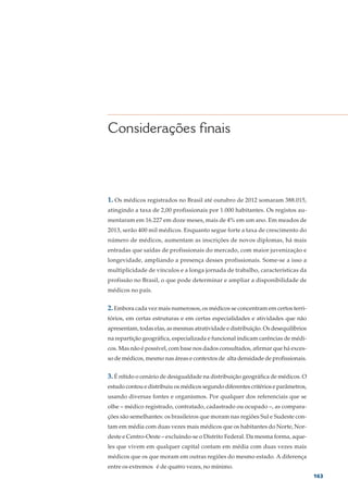 Considerações finais



1. Os médicos registrados no Brasil até outubro de 2012 somaram 388.015,
atingindo a taxa de 2,00 profissionais por 1.000 habitantes. Os registos au-
mentaram em 16.227 em doze meses, mais de 4% em um ano. Em meados de
2013, serão 400 mil médicos. Enquanto segue forte a taxa de crescimento do
número de médicos, aumentam as inscrições de novos diplomas, há mais
entradas que saídas de profissionais do mercado, com maior juvenização e
longevidade, ampliando a presença desses profissionais. Some-se a isso a
multiplicidade de vínculos e a longa jornada de trabalho, características da
profissão no Brasil, o que pode determinar e ampliar a disponibilidade de
médicos no país.


2. Embora cada vez mais numerosos, os médicos se concentram em certos terri-
tórios, em certas estruturas e em certas especialidades e atividades que não
apresentam, todas elas, as mesmas atratividade e distribuição. Os desequilíbrios
na repartição geográfica, especializada e funcional indicam carências de médi-
cos. Mas não é possível, com base nos dados consultados, afirmar que há exces-
so de médicos, mesmo nas áreas e contextos de alta densidade de profissionais.


3. É nítido o cenário de desigualdade na distribuição geográfica de médicos. O
estudo contou e distribuiu os médicos segundo diferentes critérios e parâmetros,
usando diversas fontes e organismos. Por qualquer dos referenciais que se
olhe – médico registrado, contratado, cadastrado ou ocupado –, as compara-
ções são semelhantes: os brasileiros que moram nas regiões Sul e Sudeste con-
tam em média com duas vezes mais médicos que os habitantes do Norte, Nor-
deste e Centro-Oeste – excluindo-se o Distrito Federal. Da mesma forma, aque-
les que vivem em qualquer capital contam em média com duas vezes mais
médicos que os que moram em outras regiões do mesmo estado. A diferença
entre os extremos é de quatro vezes, no mínimo.
                                                                                   163
 