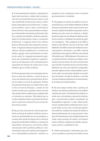 DEMOGRAFIA MÉDICA NO BRASIL – VOLUME 2



      4. A movimentação dos médicos, começando do           perspectivas de coordenação entre as decisões
      lugar onde nasceram, a cidade onde se gradua-         governamentais e a realidade.
      ram até a local onde hoje moram/atuam, revela
      uma mobilidade territorial que reforça a distri-      7. Na projeção do número de médicos, ficou de-
      buição heterogênea dos profissionais. A migra-        monstrado que a razão médico-habitante no Brasil
      ção de médicos, como se sabe, é motivada por          alcançará um patamar muito acima do atual, mes-
      fatores diversos como oportunidades de empre-         mo sem a adoção de medidas excepcionais, como a
      go, continuidade na formação profissional, salá-      abertura de mais cursos de medicina, a flexibi-
      rios, condições de trabalho e melhores oportuni-      lização de regras de revalidação de diplomas obti-
      dades de reconhecimento, status e crescimento         dos no exterior e a facilitação da entrada de médi-
      profissional. A migração interna dos médicos          cos estrangeiros. Pelas projeções, já em 2020 os
      pode ser diferenciada entre temporária e perma-       médicos serão 500 mil, com taxa de 2,41 por 1.000
      nente. A migração temporária pode produzir be-        habitantes. Em 2028 o número de mulheres no mer-
      nefícios, reforçar competências e, no retorno do      cado passará o de homens, e em 2050 o total de
      médico, agregar valor ao profissional e ao siste-     profissionais será superior a 900 mil, com razão de
      ma de saúde. Já a migração permanente repre-          4,24 médicos por 1.000 habitantes. Pelo menos cin-
      senta uma transferência líquida de capital hu-        co estados do Norte e Nordeste, no entanto, conti-
      mano de um lugar para outro, enfraquecendo a          nuarão com taxas abaixo da razão nacional atual,
      capacidade de sistemas de saúde locais. É essa        que é de 2,00. O aumento da taxa nacional médico
      tendência que se verifica no Brasil.                  habitante, por certo, não reduzirá as desigualda-
                                                            des entre regiões e entre os setores público e priva-
      5. O levantamento sobre a movimentação dos mé-        do da saúde, caso não sejam adotadas novas polí-
      dicos no país não confirma a crença de que os         ticas de atração e fixação de médicos, e caso não
      cursos de medicina são o principal fator de fixa-     ocorram mudanças substantivas no funcionamen-
      ção de médicos no local de graduação. Embora          to do sistema de saúde brasileiro.
      uma parcela retorne para sua cidade natal e outra
      se fixe no local de formação, o estudo de três        8. Há uma relação estreita entre a presença de
      coortes mostrou que os grandes centros exercem        médicos, dos demais profissionais e de estabele-
      mais atração sobre os médicos que as cidades onde     cimentos de saúde. A localização dos médicos co-
      se formaram ou nasceram. Vale lembrar que as          incide com a de dentistas e pessoal de enferma-
      coortes estudadas cobrem um período de três dé-       gem, caracterizando padrões semelhantes de
      cadas no qual uma centena de novas escolas mé-        desequilíbrios regionais. E onde faltam profis-
      dicas foram criadas.                                  sionais, também faltam estabelecimentos e servi-
                                                            ços de saúde, ou vice-versa. As áreas que apresen-
      6. Há, por certo, uma série de variáveis que inter-   tam melhores condições de atração de médicos e
      ferem na fixação de médicos no Brasil e que me-       demais profissionais são as que possuem vanta-
      recem ser aprofundadas por novas pesquisas, a         gens de infraestrutura, mais estabelecimentos de
      começar pelo estudo da relação entre a oferta de      saúde, maior presença do estado e de financia-
      programas de Residência Médica e a retenção de        mento, melhores condições de trabalho, remune-
      especialistas. Será preciso, sem dúvida, melhor       ração, carreira e qualidade de vida.
      comunicação entre as políticas públicas e a mo-
      vimentação interna dos médicos para diagnosti-        9. Faltam informações e indicadores para des-
      car os desequilíbrios potenciais e melhorar as        crever e qualificar a presença dos médicos tanto
164
 