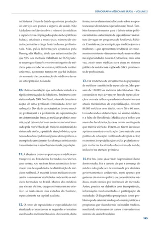 DEMOGRAFIA MÉDICA NO BRASIL – VOLUME 2



no Sistema Único de Saúde quanto na prestação          forma, novos elementos à discussão sobre a supos-
de serviços aos planos e seguros de saúde. Não         ta escassez de médicos especialistas no Brasil. Tam-
há dados confiáveis sobre o número de médicos          bém fornece elementos para o debate sobre políti-
e especialistas empregados pelas redes públicas        cas indutoras da formação de especialistas via aber-
federal, estaduais e municipais, número de vín-        tura de vagas em programas de Residência Médi-
culos, jornadas e carga horária desses profissio-      ca. Constata-se, por exemplo, que médicos jovens e
nais. Mas, pelas informações apuradas pela             mulheres – que apresentam tendência de cresci-
Demografia Médica, ainda que subestimadas (de          mento consistente – têm concentrado suas escolhas
que 55% dos médicos trabalham no SUS) pode-            nas especialidades básicas. O desafio é, mais uma
se supor que é insuficiente o contingente de mé-       vez, atrair esses médicos para atuar no sistema
dicos para atender o sistema público de caráter        público de saúde e nas regiões de difícil provimen-
universal, ao mesmo tempo em que há indícios           to de profissionais.
do aumento da concentração de médicos a favor
do setor privado da saúde.                             13. Há tendência de crescimento da população
                                                       de médicos com título de especialistas. Mas pas-
10. Outra constatação que salta deste estudo é a       sam de 180.000 os médicos não titulados. Des-
rápida feminização da Medicina, fenômeno con-          contando os mais jovens em fase de especializa-
sistente desde 2009. No Brasil, a tese da desvalori-   ção e os mais velhos que não se submeteram aos
zação de uma profissão feminizada deve ser             atuais mecanismos de especialização, existem
rechaçada. Devido às características do seu exercí-    88.000 médicos sem título, entre 30 e 60 anos.
cio profissional e a preferência de especialização     Considerando a deterioração do ensino médico,
em determinadas áreas, as médicas poderão assu-        e a falta de Residência Médica para todos que
mir papel primordial num contexto nacional mar-        saem das faculdades, trata-se de um contingente
cado pela reorientação do modelo assistencial do       que merece atenção. Porém, ao terem acesso ao
sistema de saúde , a partir da atenção básica, e por   aprimoramento e atualização (por meio de uma
novos desafios epidemiológicos e demográficos, a       política de educação continuada dirigida a eles)
exemplo do crescimento das doenças crônicas não        ou mesmo à especialização tardia, poderiam su-
transmissíveis e o envelhecimento da população.        prir carências localizadas do sistema de saúde,
                                                       inclusive na atenção primária.
11. A abertura de novas portas para médicos es-
trangeiros ou brasileiros formados no exterior,        14. Por fim, como já alertado no primeiro volume
caso ocorra, não será um fator automático de re-       deste estudo, fica a certeza de que a presença do
dução das desigualdades de distribuição de mé-         médico não pode ser determinada por decisões
dicos no Brasil. A maioria desses médicos se con-      governamentais unilaterais, nem apenas por
centra nas mesmas localidades onde estão os mé-        gestores do sistema púbico ou por entidades mé-
dicos formados no Brasil. Muitos dos médicos           dicas, muito menos por interesses de mercado.
que vieram de fora, ou que se formaram no exte-        Antes, precisa ser debatida com transparência,
rior, se instalaram nos estados do Sudeste,            informações fundamentadas e participação da
especialmente na capital paulista.                     sociedade. O diagnóstico precipitado desse pro-
                                                       blema pode orientar inadequadamente políticas e
12. O censo de especialistas e especialidades foi      programas que visam formar ou instalar médicos,
atualizado e incorporou as segundas e terceiras        resultando até mesmo em danos irreversíveis ao
escolhas dos médicos titulados. Acrescenta, desta      sistema de saúde brasileiro.
                                                                                                              165
 
