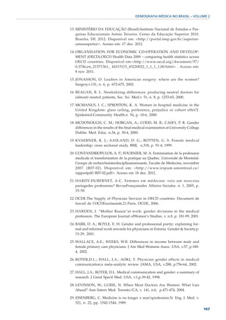 DEMOGRAFIA MÉDICA NO BRASIL – VOLUME 2


13. MINISTÉRIO DA EDUCAÇÃO (Brasil).Instituto Nacional de Estudos e Pes-
    quisas Educacionais Anísio Teixeira. Censo da Educação Superior 2010.
    Brasilia, DF, 2012. Disponível em: <http://portal.inep.gov.br/superior-
    censosuperior>. Acesso em: 17 dez. 2012.

14. ORGANISATION FOR ECONOMIC CO-OPERATION AND DEVELOP-
    MENT (OECD).OECD Health Data 2009 – comparing health statistics across
    OECD countries. Disponível em:<http://www.oecd.org/document/57/
    0,3746,en_21571361_ 44315115_43220022_1_1_1_1,00.html> . Acesso em:
    8 nov. 2011.

15. JONASSON, O. Leaders in American surgery: where are the women?
    Surgery.v.131, n. 6, p. 672-675, 2002.

16. BEAGAN, B. L. Neutralizing differences: producing neutral doctors for
    (almost) neutral patients, Soc. Sci. Med.v. 51, n. 8, p. 1253-65, 2000.

17. MCMANUS, I. C.; SPROSTON, K. A. Women in hospital medicine in the
    United Kingdom: glass ceiling, preference, prejudice or cohort effet?J.
    Epidemiol.Community Health.n. 54, p. 10-6, 2000.

18. MCDONOUGH, C. M.; HORGAN, A.; CODD, M. B.; CASEY, P. R. Gender
    differences in the results of the final medical examination at University College
    Dublin. Med. Educ. n.34, p. 30-4, 2000.

19. KVAERNER, K. J.; AASLAND, O. G.; BOTTEN, G. S. Female medical
    leadership: cross sectional study. BMJ, n.318, p. 91-4, 1999.

20. CONTANDRIOPULOS, A. P.; FOURNIER, M. A. Feminisation de la profession
    medicale et transformation de la pratique au Quebec. Université de Montréal.
    Groupe de rechercheinterdisciplinaireensante, Faculte de Medecine, novembre
    2007. (R07-02). Disponível em: <http://www.irspum.umontreal.ca/
    rapportpdf/R07-02.pdf>. Acesso em 18 dez. 2012.

21. HARDY-DUBERNET, A-C. Femmes em médecine: vers um nouveau
    partagedes professions? RevueFrançaisedes Affaires Sociales. n. 1, 2005, p.
    35-58

22. OCDE.The Supply of Physician Services in OECD countries. Document de
    travail de l’OCDEsurlasanté,21.Paris: OCDE, 2006.

23. HARDEN, J. “Mother Russia”at work: gender divisions in the medical
    profession. The European Journal ofWomen’s Studies. v. n.8, p. 181-99, 2001.

24. BARR, D. A.; BOYLE, E. H. Gender and professional purity: explaining for-
    mal and informal work rewards for physicians in Estonia. Gender & Society.p.
    15-29, 2001.

25. WALLACE, A.E.; WEEKS, W.B. Differences in income between male and
    female primary care physicians. J Am Med Womens Assoc. USA, v.57, p.180-
    4, 2002.

26. ROTER,D.L.; HALL, J.A.; AOKI, Y. Physician gender effects in medical
    communication:a meta-analytic review. JAMA, USA, v.288, p.756-64, 2002.

27. HALL, J.A.; ROTER, D.L. Medical communication and gender: a summary of
    research. J Gend Specif Med. USA, v.1,p.39-42, 1998.

28. LEVINSON, W.; LURIE, N. When Most Doctors Are Women: What Lies
    Ahead? Ann Intern Med. Toronto/CA, v. 141, n.6, p.471-474, 2004.

29. EISENBERG, C. Medicine is no longer a man’sprofession.N. Eng. J. Med. v.
    321, n. 22, pp. 1542-1544, 1989.
                                                                                        167
 