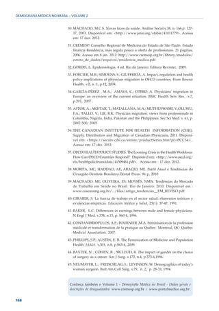 DEMOGRAFIA MÉDICA NO BRASIL – VOLUME 2


                           30. MACHADO, M.C.S. Novas faces da saúde. Análise Social.v.38, n. 166,p. 127-
                               37, 2003. Disponível em: <http://www.jstor.org/stable/41011779>. Acesso
                               em: 17 dez. 2012.

                           31. CREMESP. Conselho Regional de Medicina do Estado de São Paulo. Estado
                               financia Residência, mas regula pouco a oferta de profissionais. 21 páginas,
                               2006. Acesso em 8 jan. 2012: http://www.cremesp.org.br/library/modulos/
                               centro_de_dados/arquivos/residencia_medica.pdf

                           32. GORDIS, L. Epidemiologia. 4 ed. Rio de Janeiro: Editora Revinter, 2009.

                           33. FORCIER, M.B.; SIMOENS, S.; GIUFFRIDA, A. Impact, regulation and health
                               policy implications of physician migration in OECD countries. Hum Resour
                               Health. v.2, n. 1, p.12, 2004.

                           34. GARCÍA-PÉREZ , M.A.; AMAYA, C.; OTERO, A. Physicians’ migration in
                               Europe: an overview of the current situation. BMC Health Serv Res. v.7,
                               p.201, 2007

                           35. ASTOR, A.; AKHTAR, T.; MATALLANA, M.A.; MUTHUSWAMI, V.;OLUWU,
                               F.A.; TALLO, V.; LIE, R.K. Physician migration: views from professionals in
                               Columbia, Nigeria, India, Pakistan and the Philippines. Soc Sci Med. v. 61, p.
                               2492-500, 2005

                           36. THE CANADIAN INSTITUTE FOR HEALTH INFORMATION (CIHI).
                               Supply, Distribution and Migration of Canadian Physicians, 2011. Disponí-
                               vel em: <https://secure.cihi.ca/estore/productSeries.htm?pc=PCC34> .
                               Acesso em: 17 dez. 2012.

                           37. OECD HEALTH POLICY STUDIES. The Looming Crisis in the Health Workforce.
                               How Can OECD Countries Respond? Disponível em: <http://www.oecd.org/
                               els/healthpoliciesanddata/41509461.pdf>. Acesso em : 17 dez. 2012.

                           38. MORITA, MC; HADDAD, AE; ARAÚJO, ME. Perfil Atual e Tendências do
                               Cirurgião-Dentista Brasileiro.Dental Press. 96 p, 2010

                           39. MACHADO, ME; OLIVEIRA, ES; MOYSÉS, NMN. Tendências do Mercado
                               de Trabalho em Saúde no Brasil. Rio de Janeiro: 2010. Disponível em :
                               www.cosemsmg.org.br/.../files/artigo_tendencias__EM_REVISO.pdf

                           40. GIRARDI, S. La fuerza de trabajo en el sector salud: elementos teóricos y
                               evidencias empíricas. Educación Médica y Salud, 25(1): 37-47, 1991.

                           41. BAKER, L.C. Differences in earnings between male and female physicians.
                               N Engl J Med. v.334, n.15, p. 960-4, 1996.

                           42. CONTANDRIOPULOS, A.P.; FOURNIER ,M.A. Féminisation de la profession
                               médicale et transformation de la pratique au Québec. Montreal, QC: Quebec
                               Medical Association. 2007.

                           43. PHILLIPS, S.P.; AUSTIN, E. B. The Feminization of Medicine and Population
                               Health. JAMA. v.301, n.8, p.863-4, 2009.

                           44. BAXTER, N. ; COHEN, R. ; MCLEOD, R. The impact of gender on the choice
                               of surgery as a career. Am J Surg. v.172, n.4, p.373-6,1996.

                           45. NEUMAYER, L.; FREISCHLAG, J.; LEVINSON, W. Demographics of today’s
                               woman surgeon. Bull Am Coll Surg. v.79, n. 2, p. 28-33, 1994.



                            Conheça também o Volume 1 - Demografia Médica no Brasil - Dados gerais e
                            descrições de desigualdades: www.cremesp.org.br / www.portalmedico.org.br


168
 