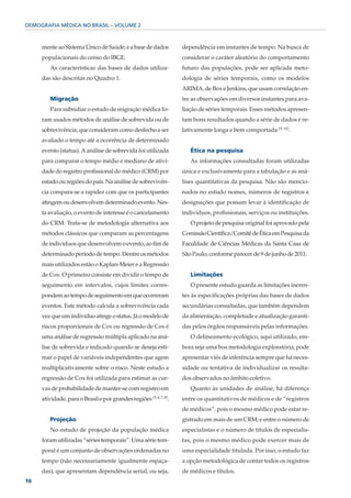 DEMOGRAFIA MÉDICA NO BRASIL – VOLUME 2



     mente ao Sistema Único de Saúde; e a base de dados             dependência em instantes de tempo. Na busca de
     populacionais do censo do IBGE.                                considerar o caráter aleatório do comportamento
        As características das bases de dados utiliza-              futuro das populações, pode ser aplicada meto-
     das são descritas no Quadro 1.                                 dologia de séries temporais, como os modelos
                                                                    ARIMA, de Box e Jenkins, que usam correlação en-
        Migração                                                    tre as observações em diversos instantes para ava-
        Para subsidiar o estudo de migração médica fo-              liação de séries temporais. Esses métodos apresen-
     ram usados métodos de análise de sobrevida ou de               tam bons resultados quando a série de dados é re-
     sobrevivência, que consideram como desfecho a ser              lativamente longa e bem comportada (9, 10).
     avaliado o tempo até a ocorrência de determinado
     evento (status). A análise de sobrevida foi utilizada             Ética na pesquisa
     para comparar o tempo médio e mediano de ativi-                   As informações consultadas foram utilizadas
     dade do registro profissional do médico (CRM) por              única e exclusivamente para a tabulação e as aná-
     estado ou regiões do país. Na análise de sobrevivên-           lises quantitativas da pesquisa. Não são mencio-
     cia compara-se a rapidez com que os participantes              nados no estudo nomes, números de registros e
     atingem ou desenvolvem determinado evento. Nes-                designações que possam levar à identificação de
     ta avaliação, o evento de interesse é o cancelamento           indivíduos, profissionais, serviços ou instituições.
     do CRM. Trata-se de metodologia alternativa aos                   O projeto de pesquisa original foi aprovado pela
     métodos clássicos que comparam as percentagens                 Comissão Científica/Comitê de Ética em Pesquisa da
     de indivíduos que desenvolvem o evento, ao fim de              Faculdade de Ciências Médicas da Santa Casa de
     determinado período de tempo. Dentre os métodos                São Paulo, conforme parecer de 9 de junho de 2011.
     mais utilizados estão o Kaplan-Meier e a Regressão
     de Cox. O primeiro consiste em dividir o tempo de                 Limitações
     seguimento em intervalos, cujos limites corres-                   O presente estudo guarda as limitações ineren-
     pondem ao tempo de seguimento em que ocorreram                 tes às especificações próprias das bases de dados
     eventos. Este método calcula a sobrevivência cada              secundárias consultadas, que também dependem
     vez que um indivíduo atinge o status. Já o modelo de           da alimentação, completude e atualização garanti-
     riscos proporcionais de Cox ou regressão de Cox é              das pelos órgãos responsáveis pelas informações.
     uma análise de regressão múltipla aplicado na aná-                O delineamento ecológico, aqui utilizado, em-
     lise de sobrevida e indicado quando se deseja esti-            bora seja uma boa metodologia exploratória, pode
     mar o papel de variáveis independentes que agem                apresentar viés de inferência sempre que há neces-
     multiplicativamente sobre o risco. Neste estudo a              sidade ou tentativa de individualizar os resulta-
     regressão de Cox foi utilizada para estimar as cur-            dos observados no âmbito coletivo.
     vas de probabilidade de manter-se com registro em                 Quanto às unidades de análise, há diferença
     atividade, para o Brasil e por grandes regiões (5, 6, 7, 8).   entre os quantitativos de médicos e de “registros
                                                                    de médicos”, pois o mesmo médico pode estar re-
        Projeção                                                    gistrado em mais de um CRM; e entre o número de
        No estudo de projeção da população médica                   especialistas e o número de títulos de especialis-
     foram utilizadas “séries temporais”. Uma série tem-            tas, pois o mesmo médico pode exercer mais de
     poral é um conjunto de observações ordenadas no                uma especialidade titulada. Por isso, o estudo faz
     tempo (não necessariamente igualmente espaça-                  a opção metodológica de contar todos os registros
     das), que apresentam dependência serial, ou seja,              de médicos e títulos.
16
 