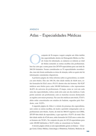 DEMOGRAFIA MÉDICA NO BRASIL – VOLUME 2




ANEXO 1


Atlas – Especialidades Médicas




O
                conjunto de 56 mapas a seguir compõe um Atlas inédito
                das especialidades dentro da Demografia Médica no Bra-
                sil. Como foi informado, os números se referem ao total
                de títulos somando as outras escolhas dos profissionais.
Isso faz com que a soma passe dos 207.879 especialistas para um total de
268.218 titulados. Foram consideradas as 53 especialidades reconheci-
das, mas não foram analisadas as áreas de atuação, sobre as quais não há
informações consistentes disponíveis.
   A primeira página do Atlas informa sobre os generalistas, ou médi-
cos sem títulos. Eles são 180.136, têm idade média de 44,68 anos, es-
tão formados há 20,61 anos e 59,11% dentre eles são homens. Há 92,87
médicos sem títulos para cada 100.000 habitantes e eles representam
46,43% do universo de profissionais. O mapa, como se verá em cada
uma das especialidades, indica onde está cada um dos médicos. Cada
ponto assinala um profissional, com as manchas escuras destacando
as regiões com maior presença. No caso dos médicos sem título, 57,81%
deles estão concentrados em estados do Sudeste, seguidos pelo Nor-
deste, com 19,25%.
   A segunda página do Atlas é o retrato da presença dos especialistas,
sem contar as outras escolhas, de modo a permitir comparações com os
profissionais sem títulos. Assim, do total de 388.015 registros nos CRMs,
207.879 têm título de especialista, o que equivale a 53,57% do total. Eles
têm idade média de 47,44 anos, estão formados há 23,02 anos e entre eles
os homens são 59,36%. No conjunto do país, há 107,18 especialistas para
cada 100.000 habitantes e 54,51% deles se concentram no Sudeste.
   A terceira página retrata as seis especialidades gerais ou básicas – Cirur-
gia Geral, Clínica Médica, Ginecologia e Obstetrícia, Pediatria, Medicina de
                                                                                 169
 