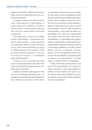 DEMOGRAFIA MÉDICA NO BRASIL – VOLUME 2



      Família e Comunidade, e Medicina Preventiva e    de especialistas” do titular da área em questão.
      Social. Essas áreas representam 38,76% do con-   Ou seja, quais as outras especialidades escolhi-
      junto de especialistas.                          das pelos profissionais de determinada especi-
         As páginas seguintes do Atlas são dedi-       alidade, seja por exigência, seja por livre esco-
      cadas a cada uma das 53 especialidades. A        lha. Para citar a primeira na ordem alfabética, a
      ordem adotada foi a alfabética, de forma a       página da Acupuntura traz no topo o número
      manter sempre a mesma posição dentro da          de especialistas – que são 2.942, incluindo as
      lista oficial das especialidades, facilitando    outras escolhas – e uma relação de todas as es-
      comparações.                                     pecialidades com o número de acupunturistas
         Cada página traz o número de titulados        que escolheu cada uma delas. Sabe-se que a
      naquela especialidade – considerando tam-        anestesiologia é a especialidade mais procura-
      bém as outras escolhas –, quanto significam      da pelos acupunturistas, com 409 titulados nes-
      em porcentagem diante do total de titulados      sa especialidade, seguida da Pediatria, com 274,
      e qual a razão desses especialistas por grupo    a Ginecologia e Obstetrícia, com 208, a Clínica
      de 100.000 habitantes. Traz também o perfil      Médica, com 183, e a Ortopedia e Trauma-
      do médico titulado naquela área – sexo, ida-     tologia, com 181. O levantamento informa ain-
      de e tempo de formação – e a distribuição        da que três especialidades são segunda opção
      pelas grandes Regiões.                           de apenas um acupunturista, a Cirurgia
         O mapa, por sua vez, mostra onde estão        Torácica, a Genética Médica e a Mastologia.
      cada um desses especialistas, cada ponto indi-      O Atlas, desta foma, permite observar cada
      cando um profissional daquela área em ativi-     uma das 53 especialidades com o total de re-
      dade naquele município.                          gistros, contando as outras especialidades es-
         A coluna da direita de cada página do Atlas   colhidas. Permite também saber quais as ou-
      traz outra contribuição importante para o en-    tras escolhas feitas pelos titulados de cada es-
      tendimento das escolhas das especialidades mé-   pecialidade e quantos títulos foram registrados
      dicas. Trata-se da relação dos “outros títulos   em cada especialidades.




170
 