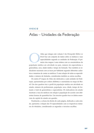 DEMOGRAFIA MÉDICA NO BRASIL – VOLUME 2




ANEXO 2


Atlas – Unidades da Federação




O
               Atlas que integra este volume 2 da Demografia Médica no
               Brasil traz um conjunto de dados sobre os médicos e suas
               especialidades segundo as unidades da Federação. O pri-
               meiro dos mapas é uma síntese com as características da
população médica em atividade no país, número de especialistas e
generalistas, sexo, idade média e tempo de formado. Traz também os in-
dicadores nacionais com as taxas por habitante segundo diferentes cadas-
tros e maneiras de contar os médicos. E uma relação de todas as especiali-
dades e número de titulados, consideradas também as outras escolhas.
   Os outros 27 mapas do Atlas são dedicados a cada unidade da Fede-
ração, apresentadas por ordem alfabética e assinaladas no mapa do Bra-
sil. Um dos quadros traz o perfil da população médica em atividade no
estado, número de profissionais, população, sexo, idade, tempo de for-
mado e total de generalistas e especialistas. Os indicadores do estado
mostram a taxa de médicos em relação à população de acordo com dife-
rentes formas de quantificá-los. Um terceiro quadro traz os dados essen-
ciais da capital do estado em questão.
   Finalmente, a coluna da direita de cada página, dedicada a cada esta-
do, apresenta a relação das 53 especialidades com os respectivos núme-
ros de titulados, considerando as segundas e terceiras escolhas.




                                                                             227
 