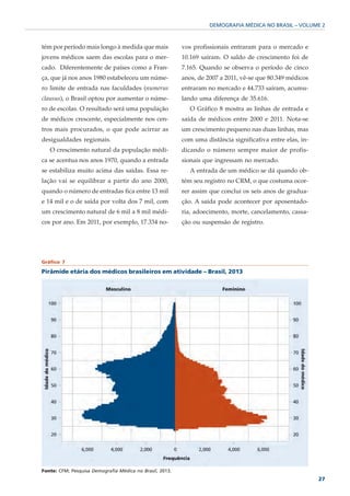 DEMOGRAFIA MÉDICA NO BRASIL – VOLUME 2



tém por período mais longo à medida que mais              vos profissionais entraram para o mercado e
jovens médicos saem das escolas para o mer-               10.169 saíram. O saldo de crescimento foi de
cado. Diferentemente de países como a Fran-               7.165. Quando se observa o período de cinco
ça, que já nos anos 1980 estabeleceu um núme-             anos, de 2007 a 2011, vê-se que 80.349 médicos
ro limite de entrada nas faculdades (numerus              entraram no mercado e 44.733 saíram, acumu-
clausus), o Brasil optou por aumentar o núme-             lando uma diferença de 35.616.
ro de escolas. O resultado será uma população                O Gráfico 8 mostra as linhas de entrada e
de médicos crescente, especialmente nos cen-              saída de médicos entre 2000 e 2011. Nota-se
tros mais procurados, o que pode acirrar as               um crescimento pequeno nas duas linhas, mas
desigualdades regionais.                                  com uma distância significativa entre elas, in-
   O crescimento natural da população médi-               dicando o número sempre maior de profis-
ca se acentua nos anos 1970, quando a entrada             sionais que ingressam no mercado.
se estabiliza muito acima das saídas. Essa re-               A entrada de um médico se dá quando ob-
lação vai se equilibrar a partir do ano 2000,             tém seu registro no CRM, o que costuma ocor-
quando o número de entradas fica entre 13 mil             rer assim que conclui os seis anos de gradua-
e 14 mil e o de saída por volta dos 7 mil, com            ção. A saída pode acontecer por aposentado-
um crescimento natural de 6 mil a 8 mil médi-             ria, adoecimento, morte, cancelamento, cassa-
cos por ano. Em 2011, por exemplo, 17.334 no-             ção ou suspensão de registro.




Gráfico 7

Pirâmide etária dos médicos brasileiros em atividade – Brasil, 2013




Fonte: CFM; Pesquisa Demografia Médica no Brasil, 2013.
                                                                                                            27
 