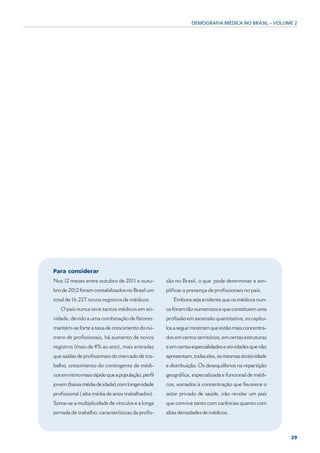 DEMOGRAFIA MÉDICA NO BRASIL – VOLUME 2




Para considerar
Nos 12 meses entre outubro de 2011 e outu-         são no Brasil, o que pode determinar e am-
bro de 2012 foram contabilizados no Brasil um      plificar a presença de profissionais no país.
total de 16.227 novos registros de médicos.           Embora seja evidente que os médicos nun-
   O país nunca teve tantos médicos em ati-        ca foram tão numerosos e que constituem uma
vidade, devido a uma combinação de fatores:        profissão em ascensão quantitativa, os capítu-
mantém-se forte a taxa de crescimento do nú-       los a seguir mostram que estão mais concentra-
mero de profissionais, há aumento de novos         dos em certos territórios, em certas estruturas
registros (mais de 4% ao ano), mais entradas       e em certas especialidades e atividades que não
que saídas de profissionais do mercado de tra-     apresentam, todas elas, as mesmas atratividade
balho, crescimento do contingente de médi-         e distribuição. Os desequilíbrios na repartição
cos em ritmo mais rápido que a população, perfil   geográfica, especializada e funcional de médi-
jovem (baixa média de idade) com longevidade       cos, somados à concentração que favorece o
profissional ( alta média de anos trabalhados).    setor privado de saúde, irão revelar um país
Soma-se a multiplicidade de vínculos e a longa     que convive tanto com carências quanto com
jornada de trabalho, características da profis-    altas densidades de médicos.



                                                                                                     29
 
