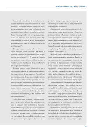 DEMOGRAFIA MÉDICA NO BRASIL – VOLUME 2




   Isso devido à tendência de as mulheres mé-                         pondem a situações que requerem a compreen-
dicas trabalharem um número menor de horas                            são de singularidades culturais e de preferências
semanais, assumirem menor volume de servi-                            individuais dos pacientes(28).
ços e optarem por uma vida profissional mais                             O aumento da proporção de mulheres na Me-
curta que a dos médicos. As mulheres também                           dicina pode moldar positivamente o futuro da
fazem menos plantões em serviços, se compa-                           profissão médica, influenciar o modelo de cuida-
radas aos médicos, e se instalam menos fre-                           dos de pacientes e contribuir com a reorganiza-
quentemente no interior e nas periferias dos                          ção dos sistemas de saúde. Melhor equilíbrio en-
grandes centros, áreas de difícil provimento de                       tre os sexos pode ser positivo numa prática pro-
                (22)
profissionais          .                                              fissional marcada pela diversidade de campos de
   Em alguns países onde as mulheres são maio-                        atuação, longa formação, qualidades humanas e
ria na medicina, como a Rússia e a Estônia, a                         trabalho continuado(29, 30).
profissão passou a ser considerada uma ocupa-                            No Brasil, a tese da desvalorização de uma pro-
                              (23, 24)
ção de status baixo                      . E, como na maioria         fissão feminizada deve ser rechaçada. Devido às
das profissões, as mulheres médicas tendem a                          características do seu exercício profissional e a
receber salários mais baixos do que os homens                         preferência de especialização em determinadas
em cargos semelhantes(25).                                            áreas básicas, como Pediatria e Ginecologia e
   Existem, porém, várias evidências de que a                         Obstetrícia, poderão assumir papel primordial
presença das mulheres na medicina guarda aspec-                       num contexto nacional marcado por novos de-
tos mais positivos do que negativos. As mulheres                      safios epidemiológicos e demográficos, a exem-
são mais propensas do que seus colegas médicos                        plo do crescimento das doenças crônicas não
a harmonizar a relação médico-paciente, pois ado-                     transmissíveis e do envelhecimento da população.
tam estilos mais democráticos de comunicação,                            Também poderão exercer funções indispen-
promovem relacionamentos colaborativos, dis-                          sáveis para atender a necessidade de reo-
cutem mais os tratamentos e envolvem os paci-                         rientação do modelo assistencial do sistema de
                                            (26)
entes em tomadas de decisão                        . Estudos já de-   saúde brasileiro, a partir da atenção básica focada
monstraram maior satisfação dos pacientes com                         no trabalho em equipe multiprofissional, dirigida
                           (27)
médicas mulheres                  .                                   a populações de territórios, destinada a solucio-
   Além disso, suas condutas e práticas condu-                        nar os problemas de saúde mais frequentes e
zem a uma melhor eficácia das ações preventi-                         orientada pelos princípios do vínculo e da
vas; se adequam mais facilmente ao funciona-                          humanização do atendimento.
mento e à liderança de equipes multidisciplinares                        Neste sentido, a maior presença das mulheres
de saúde; contribuem com a utilização otimizada                       na medicina no Brasil poderá fazer aumentar a
de recursos, pois são menos inclinadas a incorpo-                     legitimidade da profissão, diante da adoção de prá-
rar tecnologias desnecessárias; atendem mais                          ticas que vão ao encontro das reais necessidades
adequadamente as populações vulneráveis; e res-                       do sistema de saúde e dos anseios da população.



                                                                                                                            31
 