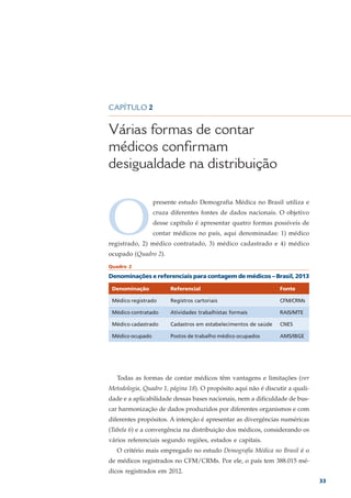 CAPÍTULO 2


Várias formas de contar
médicos confirmam
desigualdade na distribuição



O
                  presente estudo Demografia Médica no Brasil utiliza e
                  cruza diferentes fontes de dados nacionais. O objetivo
                  desse capítulo é apresentar quatro formas possíveis de
                  contar médicos no país, aqui denominadas: 1) médico
registrado, 2) médico contratado, 3) médico cadastrado e 4) médico
ocupado (Quadro 2).
Quadro 2

Denominações e referenciais para contagem de médicos – Brasil, 2013

 Denominação            Referencial                              Fonte

 Médico registrado      Registros cartoriais                     CFM/CRMs

 Médico contratado      Atividades trabalhistas formais          RAIS/MTE

 Médico cadastrado      Cadastros em estabelecimentos de saúde   CNES

 Médico ocupado         Postos de trabalho médico ocupados       AMS/IBGE




   Todas as formas de contar médicos têm vantagens e limitações (ver
Metodologia, Quadro 1, página 18). O propósito aqui não é discutir a quali-
dade e a aplicabilidade dessas bases nacionais, nem a dificuldade de bus-
car harmonização de dados produzidos por diferentes organismos e com
diferentes propósitos. A intenção é apresentar as divergências numéricas
(Tabela 6) e a convergência na distribuição dos médicos, considerando os
vários referenciais segundo regiões, estados e capitais.
   O critério mais empregado no estudo Demografia Médica no Brasil é o
de médicos registrados no CFM/CRMs. Por ele, o país tem 388.015 mé-
dicos registrados em 2012.
                                                                              33
 