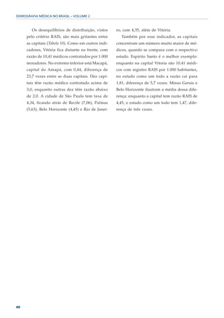 DEMOGRAFIA MÉDICA NO BRASIL – VOLUME 2



        Os desequilíbrios de distribuição, vistos    ro, com 4,35, além de Vitória.
     pelo critério RAIS, são mais gritantes entre      Também por esse indicador, as capitais
     as capitais (Tabela 10). Como em outros indi-   concentram um número muito maior de mé-
     cadores, Vitória fica distante na frente, com   dicos, quando se compara com o respectivo
     razão de 10,41 médicos contratados por 1.000    estado. Espírito Santo é o melhor exemplo:
     moradores. No extremo inferior está Macapá,     enquanto na capital Vitoria são 10,41 médi-
     capital do Amapá, com 0,44, diferença de        cos com registro RAIS por 1.000 habitantes,
     23,7 vezes entre as duas capitais. Dez capi-    no estado como um todo a razão cai para
     tais têm razão médico contratado acima de       1,81, diferença de 5,7 vezes. Minas Gerais e
     3,0, enquanto outras dez têm razão abaixo       Belo Horizonte ilustram a média dessa dife-
     de 2,0. A cidade de São Paulo tem taxa de       rença: enquanto a capital tem razão RAIS de
     4,34, ficando atrás de Recife (7,06), Palmas    4,45, o estado como um todo tem 1,47, dife-
     (5,63), Belo Horizonte (4,45) e Rio de Janei-   rença de três vezes.




40
 