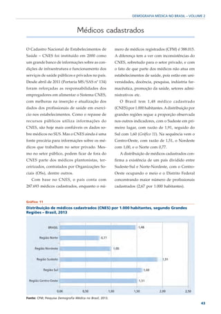 DEMOGRAFIA MÉDICA NO BRASIL – VOLUME 2



                                  Médicos cadastrados

O Cadastro Nacional de Estabelecimentos de                mero de médicos registrados (CFM) é 388.015.
Saúde – CNES foi instituído em 2000 como                  A diferença tem a ver com inconsistências do
um grande banco de informações sobre as con-              CNES, sobretudo para o setor privado, e com
dições de infraestrutura e funcionamento dos              o fato de que parte dos médicos não atua em
serviços de saúde públicos e privados no país.            estabelecimentos de saúde, pois estão em uni-
Desde abril de 2011 (Portaria MS/SAS nº 134)              versidades, docência, pesquisa, indústria far-
foram reforçadas as responsabilidades dos                 macêutica, promoção da saúde, setores admi-
empregadores em alimentar o Sistema CNES,                 nistrativos etc.
com melhoras na inserção e atualização dos                   O Brasil tem 1,48 médico cadastrado
dados dos profissionais de saúde em exercí-               (CNES) por 1.000 habitantes. A distribuição por
cio nos estabelecimentos. Como o repasse de               grandes regiões segue a proporção observada
recursos públicos utiliza informações do                  nos outros indicadores, com o Sudeste em pri-
CNES, são hoje mais confiáveis os dados so-               meiro lugar, com razão de 1,91, seguido do
bre médicos no SUS. Mas o CNES ainda é uma                Sul com 1,60 (Gráfico 11). Na sequência vem o
fonte precária para informações sobre os mé-              Centro-Oeste, com razão de 1,51, o Nordeste
dicos que trabalham no setor privado. Mes-                com 1,00, e o Norte com 0,77.
mo no setor público, podem ficar de fora do                  A distribuição de médicos cadastrados con-
CNES parte dos médicos plantonistas, ter-                 firma a existência de um país dividido entre
ceirizados, contratados por Organizações So-              Sudeste-Sul e Norte-Nordeste, com o Centro-
ciais (OSs), dentre outros.                               Oeste ocupando o meio e o Distrito Federal
   Com base no CNES, o país conta com                     concentrando maior número de profissionais
287.693 médicos cadastrados, enquanto o nú-               cadastrados (2,67 por 1.000 habitantes).


Gráfico 11

Distribuição de médicos cadastrados (CNES) por 1.000 habitantes, segundo Grandes
Regiões – Brasil, 2013




Fonte: CFM; Pesquisa Demografia Médica no Brasil, 2013.
                                                                                                            43
 
