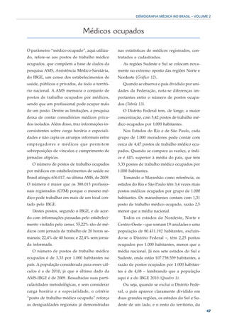 DEMOGRAFIA MÉDICA NO BRASIL – VOLUME 2



                               Médicos ocupados

O parâmetro “médico ocupado”, aqui utiliza-       nas estatísticas de médicos registrados, con-
do, refere-se aos postos de trabalho médico       tratados e cadastrados.
ocupados, que compõem a base de dados da             As regiões Sudeste e Sul se colocam nova-
pesquisa AMS, Assistência Médico-Sanitária,       mente no extremo oposto das regiões Norte e
do IBGE, um censo dos estabelecimentos de         Nordeste (Gráfico 12).
saúde, públicos e privados, de todo o territó-       Quando se observa o país dividido por uni-
rio nacional. A AMS mensura o conjunto de         dades da Federação, nota-se diferenças im-
postos de trabalho ocupados por médicos,          portantes entre o número de postos ocupa-
sendo que um profissional pode ocupar mais        dos (Tabela 13).
de um posto. Dentre as limitações, a pesquisa        O Distrito Federal tem, de longe, a maior
deixa de contar consultórios médicos priva-       concentração, com 5,42 postos de trabalho mé-
dos isolados. Além disso, traz informações in-    dico ocupados por 1.000 habitantes.
consistentes sobre carga horária e especiali-        Nos Estados do Rio e de São Paulo, cada
dades e não capta os arranjos informais entre     grupo de 1.000 moradores pode contar com
empregadores e médicos que permitem               cerca de 4,47 postos de trabalho médico ocu-
sobreposições de vínculos e cumprimento de        pados. Quando se compara as razões, o índi-
jornadas atípicas.                                ce é 44% superior à média do país, que tem
   O número de postos de trabalho ocupados        3,33 postos de trabalho médico ocupados por
por médicos em estabelecimentos de saúde no       1.000 habitantes.
Brasil atingiu 636.017, na última AMS, de 2009.      Tomando o Maranhão como referência, os
O número é maior que os 388.015 profissio-        estados do Rio e São Paulo têm 3,4 vezes mais
nais registrados (CFM) porque o mesmo mé-         postos médicos ocupados por grupo de 1.000
dico pode trabalhar em mais de um local con-      habitantes. Os maranhenses contam com 1,31
tado pelo IBGE.                                   posto de trabalho médico ocupado, razão 2,5
   Destes postos, segundo o IBGE, e de acor-      menor que a média nacional.
do com informações passadas pelo estabeleci-         Todos os estados do Nordeste, Norte e
mento visitado pelo censo, 55,22% são de mé-      Centro-Oeste – que somam 19 unidades e uma
dicos com jornada de trabalho de 20 horas se-     população de 80.431.192 habitantes, excluin-
manais; 22,4% de 40 horas; e 22,4% sem jorna-     do-se o Distrito Federal –, têm 2,25 postos
da informada.                                     ocupados por 1.000 habitantes, menos que a
   O número de postos de trabalho médico          média nacional. Já nos sete estados do Sul e
ocupados é de 3,33 por 1.000 habitantes no        Sudeste, onde estão 107.738.539 habitantes, a
país. A população considerada para esses cál-     razão de postos ocupados por 1.000 habitan-
culos é a de 2010, já que o último dado da        tes é de 4,08 – lembrando que a população
AMS-IBGE é de 2009. Ressaltadas suas parti-       aqui é a do IBGE 2010 (Quadro 1).
cularidades metodológicas, e sem considerar          Ou seja, quando se exclui o Distrito Fede-
carga horária e a especialidade, o critério       ral, o país aparece claramente dividido em
“posto de trabalho médico ocupado” reforça        duas grandes regiões, os estados do Sul e Su-
as desigualdades regionais já demonstradas        deste de um lado, e o resto do território, do
                                                                                                  47
 