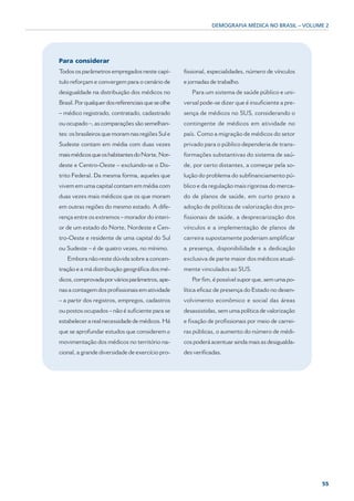 DEMOGRAFIA MÉDICA NO BRASIL – VOLUME 2




Para considerar
Todos os parâmetros empregados neste capí-          fissional, especialidades, número de vínculos
tulo reforçam e convergem para o cenário de         e jornadas de trabalho.
desigualdade na distribuição dos médicos no            Para um sistema de saúde público e uni-
Brasil. Por qualquer dos referenciais que se olhe   versal pode-se dizer que é insuficiente a pre-
– médico registrado, contratado, cadastrado         sença de médicos no SUS, considerando o
ou ocupado –, as comparações são semelhan-          contingente de médicos em atividade no
tes: os brasileiros que moram nas regiões Sul e     país. Como a migração de médicos do setor
Sudeste contam em média com duas vezes              privado para o público dependeria de trans-
mais médicos que os habitantes do Norte, Nor-       formações substantivas do sistema de saú-
deste e Centro-Oeste – excluindo-se o Dis-          de, por certo distantes, a começar pela so-
trito Federal. Da mesma forma, aqueles que          lução do problema do subfinanciamento pú-
vivem em uma capital contam em média com            blico e da regulação mais rigorosa do merca-
duas vezes mais médicos que os que moram            do de planos de saúde, em curto prazo a
em outras regiões do mesmo estado. A dife-          adoção de políticas de valorização dos pro-
rença entre os extremos – morador do interi-        fissionais de saúde, a desprecarização dos
or de um estado do Norte, Nordeste e Cen-           vínculos e a implementação de planos de
tro-Oeste e residente de uma capital do Sul         carreira supostamente poderiam amplificar
ou Sudeste – é de quatro vezes, no mínimo.          a presença, disponibilidade e a dedicação
   Embora não reste dúvida sobre a concen-          exclusiva de parte maior dos médicos atual-
tração e a má distribuição geográfica dos mé-       mente vinculados ao SUS.
dicos, comprovada por vários parâmetros, ape-          Por fim, é possível supor que, sem uma po-
nas a contagem dos profissionais em atividade       lítica eficaz de presença do Estado no desen-
– a partir dos registros, empregos, cadastros       volvimento econômico e social das áreas
ou postos ocupados – não é suficiente para se       desassistidas, sem uma política de valorização
estabelecer a real necessidade de médicos. Há       e fixação de profissionais por meio de carrei-
que se aprofundar estudos que considerem a          ras públicas, o aumento do número de médi-
movimentação dos médicos no território na-          cos poderá acentuar ainda mais as desigualda-
cional, a grande diversidade de exercício pro-      des verificadas.




                                                                                                     55
 
