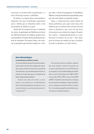 DEMOGRAFIA MÉDICA NO BRASIL – VOLUME 2



     nasceram, as escolas onde se graduaram, e o              ção entre a oferta de programas de Residência
     local onde hoje moram e trabalham.                       Médica e a fixação territorial de especialistas, tema
        Os dados e os mapas dessa concentração e              que não será tratado no presente estudo.
     dispersão são uma contribuição importante                   Aqui, o estudo das três coortes indica, de
     para o debate que se intensifica sobre a real            forma preliminar, que quase dois terços dos
     necessidade de médicos no país.                          médicos que se formam não se fixam no local
        Ainda não há consenso de que a instalação             onde se graduam e que cerca de um terço
     de cursos de graduação em Medicina, em locais            retorna para suas cidades de origem. Os gran-
     de difícil provimento de médicos, poderá levar           des centros – independentemente se o pro-
     à permanência e fixação desses profissionais de-         fissional se formou ali ou não – têm maior
     pois de formados. Da mesma forma, são escas-             peso na fixação do médico do que a localida-
     sas as pesquisas que buscam comprovar a rela-            de onde se graduou ou onde nasceu.




           Nota Metodológica
           Levantamento utilizou coortes
           As coortes referem grupos de indivíduos selecio-      No caso das coortes de médicos, aborda-
           nados a partir de uma certa categoria de exposi-   das nesse capítulo, existem três grupos (ou
           ção, ou seja, que têm em comum um conjunto de      coortes) cuja linha base é o ano de formatura
           características que são observados durante um      ou de registro nos Conselhos Regionais de Me-
           período de tempo para apurar a frequência de       dicina: coorte 1 (formados entre 1980 e 1989),
           determinada situação/desfecho.                     coorte 2 (de 1990 a 1999) e coorte 3 (de 2000
              Existem dois tipos de coortes, a pros-          a 2009). O desfecho de interesse é a mudança
           pectiva, que consiste em um delineamento           entre local de naturalidade, o lugar de gradua-
           observacional longitudinal e prospectivo; e as     ção e o endereço atual de domicílio ou traba-
           coortes históricas, que são classicamente re-      lho. As unidades geográficas de análise são os
                          (32)
           trospectivas          .                            municípios e estados brasileiros.




58
 