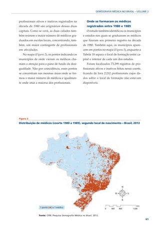 DEMOGRAFIA MÉDICA NO BRASIL – VOLUME 2



profissionais ativos e inativos registrados na               Onde se formaram os médicos
década de 1980 são originários dessas duas                   registrados entre 1980 e 1989
capitais. Como se verá, as duas cidades tam-                 O estudo também identificou os municípios
bém reúnem o maior número de médicos gra-                e estados nos quais se graduaram os médicos
duados em escolas locais, concentrando, tam-             que fizeram seu primeiro registro na década
bém, um maior contingente de profissionais               de 1980. Também aqui, os municípios apare-
em atividades.                                           cem em pontos no mapa (Figura 3), enquanto a
   No mapa (Figura 2), os pontos indicando os            Tabela 18 separa o local de formação entre ca-
municípios de onde vieram os médicos cha-                pital e interior de cada um dos estados.
mam a atenção para o pano de fundo da desi-                  Foram localizados 73.299 registros de pro-
gualdade. Não por coincidência, esses pontos             fissionais ativos e inativos feitos nessa coorte,
se concentram nas mesmas áreas onde se for-              ficando de fora 2.212 profissionais cujos da-
mou o maior número de médicos e igualmen-                dos sobre o local de formação não estavam
te onde atua a maioria dos profissionais.                disponíveis.




Figura 2

Distribuição de médicos (coorte 1980 a 1989), segundo local de nascimento – Brasil, 2013




                 Fonte: CFM; Pesquisa Demografia Médica no Brasil, 2013.
                                                                                                             61
 